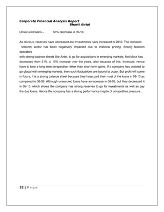 Corporate Financial Analysis Report
                              Bharti Airtel

Unsecured loans –         53% decrease in 09-10


As obvious, reserves have decreased and investments have increased in 2010. The domestic
 telecom sector has been negatively impacted due to irrational pricing, forcing telecom
operators
with strong balance sheets like Airtel, to go for acquisitions in emerging markets. Net block has
decreased from 31% to 10% increase over the years, also because of this. Investors, hence
have to take a long term perspective rather than short term gains. If a company has decided to
go global with emerging markets, then such fluctuations are bound to occur. But profit will come
in future. It is a strong balance sheet because they have paid their most of the loans in 09-10 as
compared to 08-09. Although unsecured loans have an increase in 08-09, but they decreased it
in 09-10, which shows the company has strong reserves to go for investments as well as pay
the due loans. Hence the company has a strong performance inspite of competitive pressure.




32 | P a g e
 