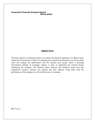 Corporate Financial Analysis Report
                              Bharti Airtel




                                        OBJECTIVE


The basic objective of doing the report is to analyse the financial statements of a Bharti Airtel,
analyse the environment in which it is operating and evaluate its performance over the last three
years and compare the performance with the industry peer groups. Hence a thorough
Environment Industry & Company analysis is done to understand the external factors
influencing the company. The financial report analyses and interprets using tools like
comparative analysis, common size analysis and ratio analysis. Using these tools the
performance of the company over the last three years is evaluated.




4 | Page
 