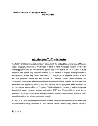 Corporate Financial Analysis Report
                              Bharti Airtel




                          Introduction To The Industry
The history of telecommunication industry started with the first public demonstration of Morse’s
electric telegraph, Baltimore to Washington in 1844. In 1876 Alexander Graham Bell filed his
patent application and the first telephone patent was issued to him on 7th of March. In 1913,
telegraph was popular way of communication. AT&T commits to dispose its telegraph stocks
and agreed to provide long distance connection to independence telephone system. In 1956,
the final judgment limited the Bell System to Common Carrier Communications and
Government projects but preserving the long-standing relationships between the manufacturing,
researches and operating arms of the Bell System. In this judgment AT&T retained bell
laboratories and Western Electric Company. This final judgment brought to a close the justice
departments seven –year-old antitrust suit against AT&T and Western Electric which sought
separation of the Bell Systems Manufacturing from its operating and research functions. AT&T
was still controlling the telecommunication industry.

In 1982 , AT&T was requested to divestiture its stock ownership in Western Electric;termination
of exclusive relationship between AT&T and Western Electric; divestiture by Western Electric of



5 | Page
 