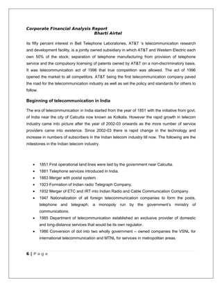 Corporate Financial Analysis Report
                              Bharti Airtel

its fifty percent interest in Bell Telephone Laboratories, AT&T ‘s telecommunication research
and development facility, is a jointly owned subsidiary in which AT&T and Western Electric each
own 50% of the stock; separation of telephone manufacturing from provision of telephone
service and the compulsory licensing of patents owned by AT&T on a non-discriminatory basis.
It was telecommunication act of 1996 that true competition was allowed. The act of 1996
opened the market to all competitors. AT&T being the first telecommunication company paved
the road for the telecommunication industry as well as set the policy and standards for others to
follow.

Beginning of telecommunication in India

The era of telecommunication in India started from the year of 1851 with the initiative from govt.
of India near the city of Calcutta now known as Kolkata. However the rapid growth in telecom
industry came into picture after the year of 2002-03 onwards as the more number of service
providers came into existence. Since 2002-03 there is rapid change in the technology and
increase in numbers of subscribers in the Indian telecom industry till now. The following are the
milestones in the Indian telecom industry.




    •     1851 First operational land lines were laid by the government near Calcutta.
    •     1881 Telephone services introduced in India.
    •     1883 Merger with postal system.
    •     1923 Formation of Indian radio Telegraph Company.
    •     1932 Merger of ETC and IRT into Indian Radio and Cable Communication Company.
    •     1947 Nationalization of all foreign telecommunication companies to form the posts,
          telephone and telegraph, a monopoly run by the government’s ministry of
          communications.
    •     1985 Department of telecommunication established an exclusive provider of domestic
          and long-distance services that would be its own regulator.
    •     1986 Conversion of dot into two wholly government – owned companies the VSNL for
          international telecommunication and MTNL for services in metropolitan areas.


6 | Page
 