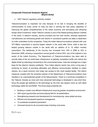 Corporate Financial Analysis Report
                              Bharti Airtel

   •   1997 Telecom regulatory authority created.

Telecommunication is important not only because of its role in bringing the benefits of
communication to every corner of India but also in serving the new policy objectives of
improving the global competitiveness of the Indian economy and stimulating and attracting
foreign direct investment. Indian Telecom industry is one of the fastest growing telecom markets
in the world. In telecom industry, service providers are the main drivers; whereas equipment
manufacturers are witnessing growth and decline in successive quarters as sales is dependent
on order undertaken by the companies. Today the Indian telecommunications network with over
375 Million subscribers is second largest network in the world after China. India is also the
fastest growing telecom market in the world with an addition of 9- 10 million monthly
subscribers. The teledensity of the Country has increased from 18% in 2006 to 33% in
December 2008, showing a stupendous annual growth of about 50%, one of the highest in any
sector of the Indian Economy. The Department of Telecommunications has been able to
provide state of the art world-class infrastructure at globally competitive tariffs and reduce the
digital divide by extending connectivity to the unconnected areas. India has emerged as a major
base for the telecom industry worldwide. Thus Indian telecom sector has come a long way in
achieving its dream of providing affordable and effective communication facilities to Indian
citizens. As a result common man today has access to this most needed facility. The reform
measures coupled with the proactive policies of the Department of Telecommunications have
resulted in an unprecedented growth of the telecomsector. There is a cut-throat competition in
the Telecom industry as more and more advanced technology is developed in very short time.
Once the people get addicted to 2G technology by the time new players come up with latest
technology called 3G and EDGE. The thrust areas presently are:

   •   Building a modern and efficient infrastructure ensuring greater competitive environment
   •   With equal opportunities and level playing field for all stakeholders.
   •   Strengthening research and development for manufacturing, value added services.
   •   Efficient and transparent spectrum management
   •   To accelerate broadband penetration
   •   Universal service to all uncovered areas including rural areas.



7 | Page
 