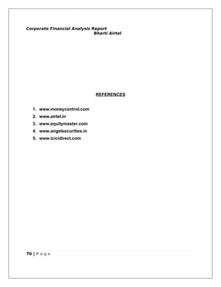 Corporate Financial Analysis Report
                              Bharti Airtel




                               REFERENCES


   1. www.moneycontrol.com
   2. www.airtel.in
   3. www.equitymaster.com
   4. www.angelsecurities.in
   5. www.icicidirect.com




70 | P a g e
 