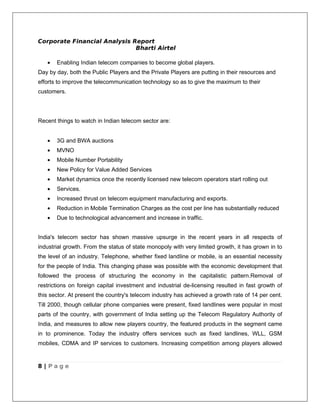 Corporate Financial Analysis Report
                              Bharti Airtel

   •   Enabling Indian telecom companies to become global players.
Day by day, both the Public Players and the Private Players are putting in their resources and
efforts to improve the telecommunication technology so as to give the maximum to their
customers.




Recent things to watch in Indian telecom sector are:


   •   3G and BWA auctions
   •   MVNO
   •   Mobile Number Portability
   •   New Policy for Value Added Services
   •   Market dynamics once the recently licensed new telecom operators start rolling out
   •   Services.
   •   Increased thrust on telecom equipment manufacturing and exports.
   •   Reduction in Mobile Termination Charges as the cost per line has substantially reduced
   •   Due to technological advancement and increase in traffic.


India's telecom sector has shown massive upsurge in the recent years in all respects of
industrial growth. From the status of state monopoly with very limited growth, it has grown in to
the level of an industry. Telephone, whether fixed landline or mobile, is an essential necessity
for the people of India. This changing phase was possible with the economic development that
followed the process of structuring the economy in the capitalistic pattern.Removal of
restrictions on foreign capital investment and industrial de-licensing resulted in fast growth of
this sector. At present the country's telecom industry has achieved a growth rate of 14 per cent.
Till 2000, though cellular phone companies were present, fixed landlines were popular in most
parts of the country, with government of India setting up the Telecom Regulatory Authority of
India, and measures to allow new players country, the featured products in the segment came
in to prominence. Today the industry offers services such as fixed landlines, WLL, GSM
mobiles, CDMA and IP services to customers. Increasing competition among players allowed


8 | Page
 