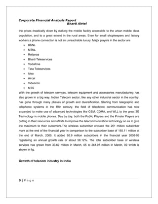 Corporate Financial Analysis Report
                              Bharti Airtel

the prices drastically down by making the mobile facility accessible to the urban middle class
population, and to a great extend in the rural areas. Even for small shopkeepers and factory
workers a phone connection is not an unreachable luxury. Major players in the sector are
   •   BSNL
   •   MTNL
   •   Reliance
   •   Bharti Teleservices
   •   Vodafone
   •   Tata Teleservices
   •   Idea
   •   Aircel
   •   Videocon
   •   MTS
With the growth of telecom services, telecom equipment and accessories manufacturing has
also grown in a big way. Indian Telecom sector, like any other industrial sector in the country,
has gone through many phases of growth and diversification. Starting from telegraphic and
telephonic systems in the 19th century, the field of telephonic communication has now
expanded to make use of advanced technologies like GSM, CDMA, and WLL to the great 3G
Technology in mobile phones. Day by day, both the Public Players and the Private Players are
putting in their resources and efforts to improve the telecommunication technology so as to give
the maximum to their customers.The wireless subscriber crossed the 261 million subscriber
mark at the end of the financial year in comparison to the subscriber base of 165.11 million at
the end of March, 2009. It added 95.9 million subscribers in the financial year 2008-09
registering an annual growth rate of about 58.12%. The total subscriber base of wireless
services has grown from 33.69 million in March, 05 to 261.07 million in March, 09 which is
shown in fig.



Growth of telecom industry in India




9 | Page
 