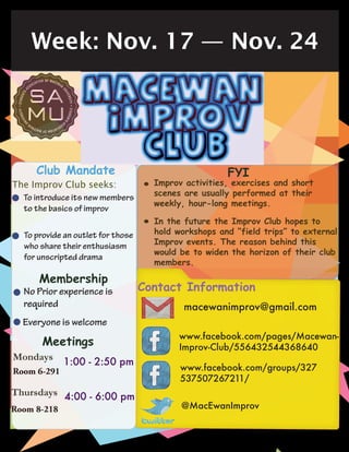Week: Nov. 17 — Nov. 24
Contact Information
macewanimprov@gmail.com
www.facebook.com/pages/Macewan-
Improv-Club/556432544368640
www.facebook.com/groups/327
537507267211/
@MacEwanImprov
Club Mandate
The Improv Club seeks:
To introduce its new members
to the basics of improv
To provide an outlet for those
who share their enthusiasm
for unscripted drama
Mondays
No Prior experience is
required
•
•
•
Membership
•Everyone is welcome
Meetings
Thursdays
Room 6-291
Room 8-218
4:00 - 6:00 pm
1:00 - 2:50 pm
•
•
Improv activities, exercises and short
scenes are usually performed at their
weekly, hour-long meetings.
FYI
In the future the Improv Club hopes to
hold workshops and “field trips” to external
Improv events. The reason behind this
would be to widen the horizon of their club
members.
 