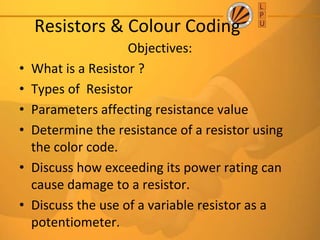 Resistors & Colour Coding
Objectives:
• What is a Resistor ?
• Types of Resistor
• Parameters affecting resistance value
• Determine the resistance of a resistor using
the color code.
• Discuss how exceeding its power rating can
cause damage to a resistor.
• Discuss the use of a variable resistor as a
potentiometer.
 
