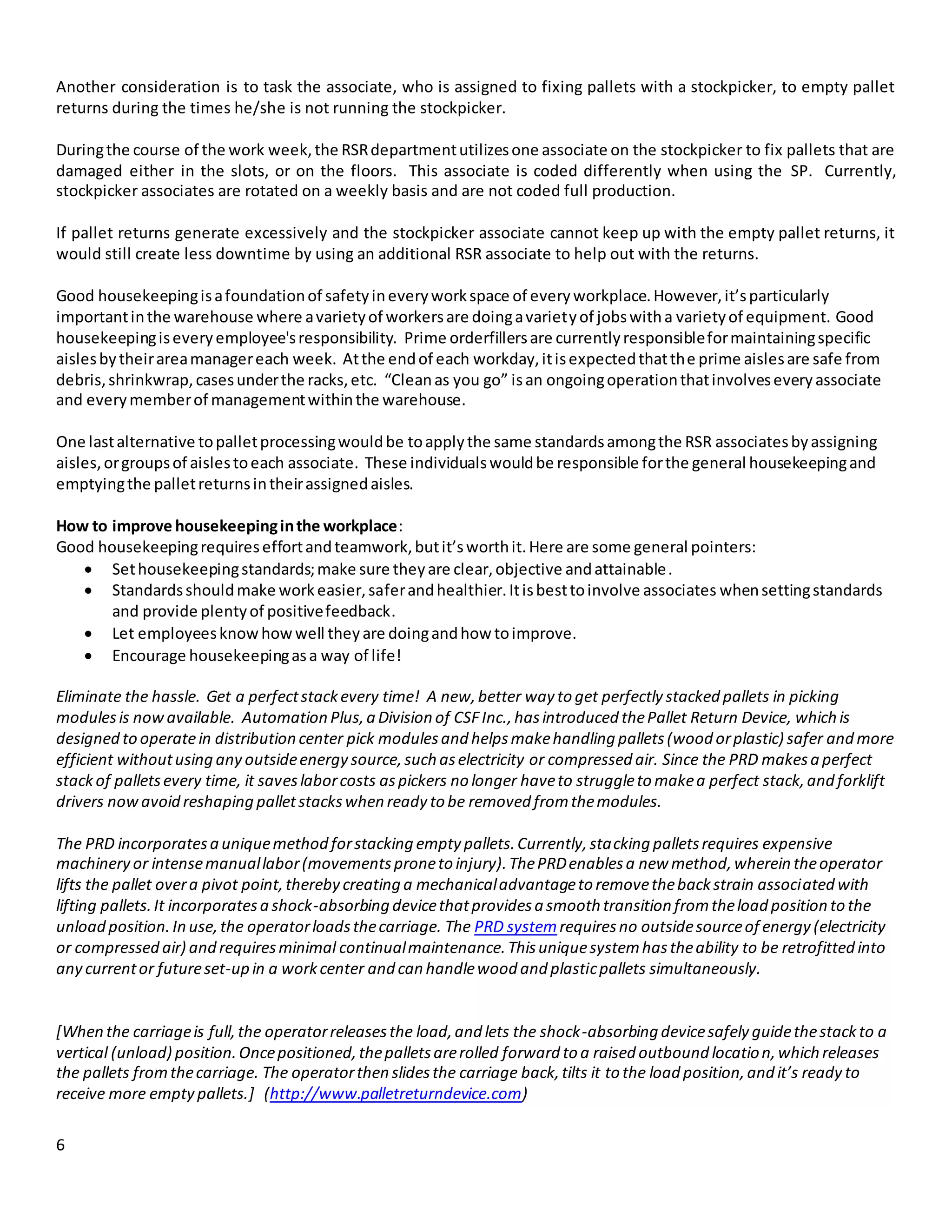 6
Another consideration is to task the associate, who is assigned to fixing pallets with a stockpicker, to empty pallet
returns during the times he/she is not running the stockpicker.
Duringthe course of the work week,the RSRdepartmentutilizesone associate on the stockpicker to fix pallets that are
damaged either in the slots, or on the floors. This associate is coded differently when using the SP. Currently,
stockpicker associates are rotated on a weekly basis and are not coded full production.
If pallet returns generate excessively and the stockpicker associate cannot keep up with the empty pallet returns, it
would still create less downtime by using an additional RSR associate to help out with the returns.
Good housekeepingisafoundationof safetyineveryworkspace of everyworkplace.However,it’sparticularly
importantinthe warehouse where avarietyof workersare doingavarietyof jobswitha varietyof equipment. Good
housekeepingiseveryemployee'sresponsibility. Prime orderfillersare currentlyresponsibleformaintainingspecific
aislesbytheirareamanagereach week. Atthe endof each workday,itisexpectedthatthe prime aislesare safe from
debris,shrinkwrap,casesunderthe racks,etc. “Cleanas you go” isan ongoingoperationthatinvolveseveryassociate
and everymemberof managementwithinthe warehouse.
One lastalternative topalletprocessingwouldbe toapplythe same standardsamongthe RSR associatesbyassigning
aisles,orgroupsof aislestoeach associate. These individualswouldbe responsible forthe general housekeepingand
emptyingthe palletreturnsintheirassignedaisles.
How to improve housekeepinginthe workplace:
Good housekeepingrequireseffortandteamwork,butit’sworthit.Here are some general pointers:
 Sethousekeepingstandards;make sure theyare clear,objective andattainable.
 Standardsshouldmake workeasier,saferandhealthier.Itisbesttoinvolve associates whensettingstandards
and provide plentyof positivefeedback.
 Let employeesknow howwell theyare doingandhow toimprove.
 Encourage housekeepingasa way of life!
Eliminate the hassle. Get a perfectstackevery time! A new,better way to get perfectly stacked pallets in picking
modulesis nowavailable. Automation Plus,a Division of CSFInc.,hasintroduced thePallet Return Device, which is
designed to operatein distribution center pick modulesand helpsmakehandling pallets(wood orplastic) safer and more
efficient withoutusing any outsideenergy source,such aselectricity or compressed air. Since the PRD makesa perfect
stackof palletsevery time, it saveslaborcosts aspickers no longer haveto struggleto makea perfect stack,and forklift
drivers nowavoid reshaping palletstackswhen ready to be removed fromthemodules.
The PRD incorporatesa uniquemethod forstacking empty pallets.Currently,stacking palletsrequires expensive
machinery or intensemanuallabor(movementsproneto injury).ThePRDenablesa new method,wherein theoperator
lifts the pallet overa pivot point,thereby creating a mechanicaladvantageto removethebackstrain associated with
lifting pallets.It incorporatesa shock-absorbing devicethatprovidesa smooth transition fromtheload position to the
unload position.In use,the operatorloadsthecarriage. The PRD systemrequiresno outsidesourceof energy (electricity
or compressed air) and requiresminimal continualmaintenance.Thisuniquesystemhastheability to be retrofitted into
any currentor futureset-up in a workcenter and can handlewood and plasticpallets simultaneously.
[When the carriageis full,the operatorreleasesthe load,and lets the shock-absorbing devicesafely guidethestackto a
vertical (unload) position.Oncepositioned,thepalletsarerolled forward to a raised outbound location,which releases
the pallets fromthecarriage. The operatorthen slidesthe carriage back,tilts it to the load position,and it’s ready to
receive more emptypallets.] (http://www.palletreturndevice.com)
 