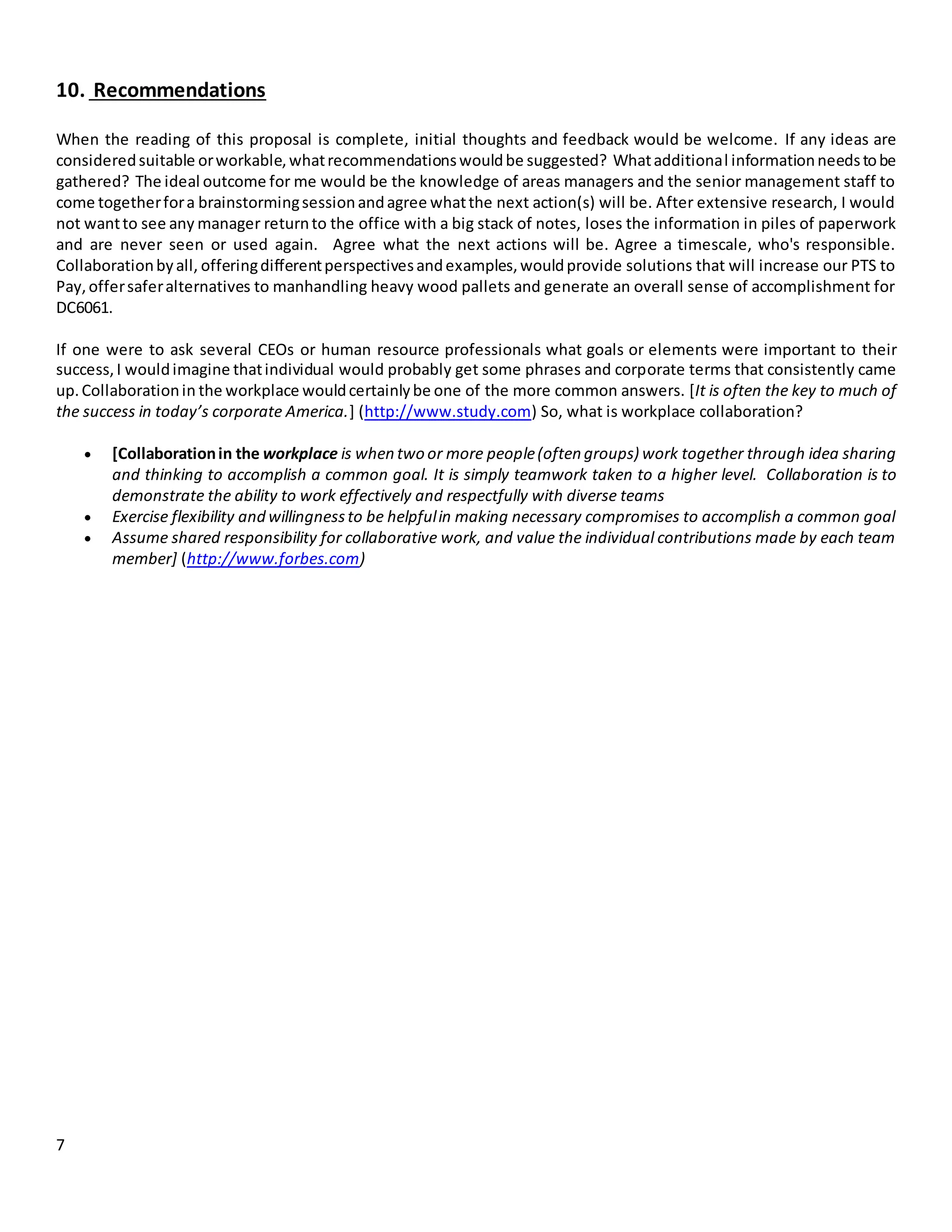 7
10. Recommendations
When the reading of this proposal is complete, initial thoughts and feedback would be welcome. If any ideas are
consideredsuitable orworkable,whatrecommendationswouldbe suggested? Whatadditional informationneedstobe
gathered? The ideal outcome for me would be the knowledge of areas managers and the senior management staff to
come togetherfora brainstormingsessionandagree whatthe next action(s) will be. After extensive research, I would
not wantto see any manager returnto the office with a big stack of notes, loses the information in piles of paperwork
and are never seen or used again. Agree what the next actions will be. Agree a timescale, who's responsible.
Collaborationbyall, offeringdifferentperspectivesandexamples,wouldprovide solutions that will increase our PTS to
Pay,offersaferalternatives to manhandling heavy wood pallets and generate an overall sense of accomplishment for
DC6061.
If one were to ask several CEOs or human resource professionals what goals or elements were important to their
success,I wouldimagine thatindividual would probably get some phrases and corporate terms that consistently came
up.Collaborationin the workplace wouldcertainlybe one of the more common answers. [It is often the key to much of
the success in today’s corporate America.] (http://www.study.com) So, what is workplace collaboration?
 [Collaborationin the workplace is when two or more people(often groups) work together through idea sharing
and thinking to accomplish a common goal. It is simply teamwork taken to a higher level. Collaboration is to
demonstrate the ability to work effectively and respectfully with diverse teams
 Exercise flexibility and willingnessto be helpfulin making necessary compromises to accomplish a common goal
 Assume shared responsibility for collaborative work, and value the individual contributions made by each team
member] (http://www.forbes.com)
 