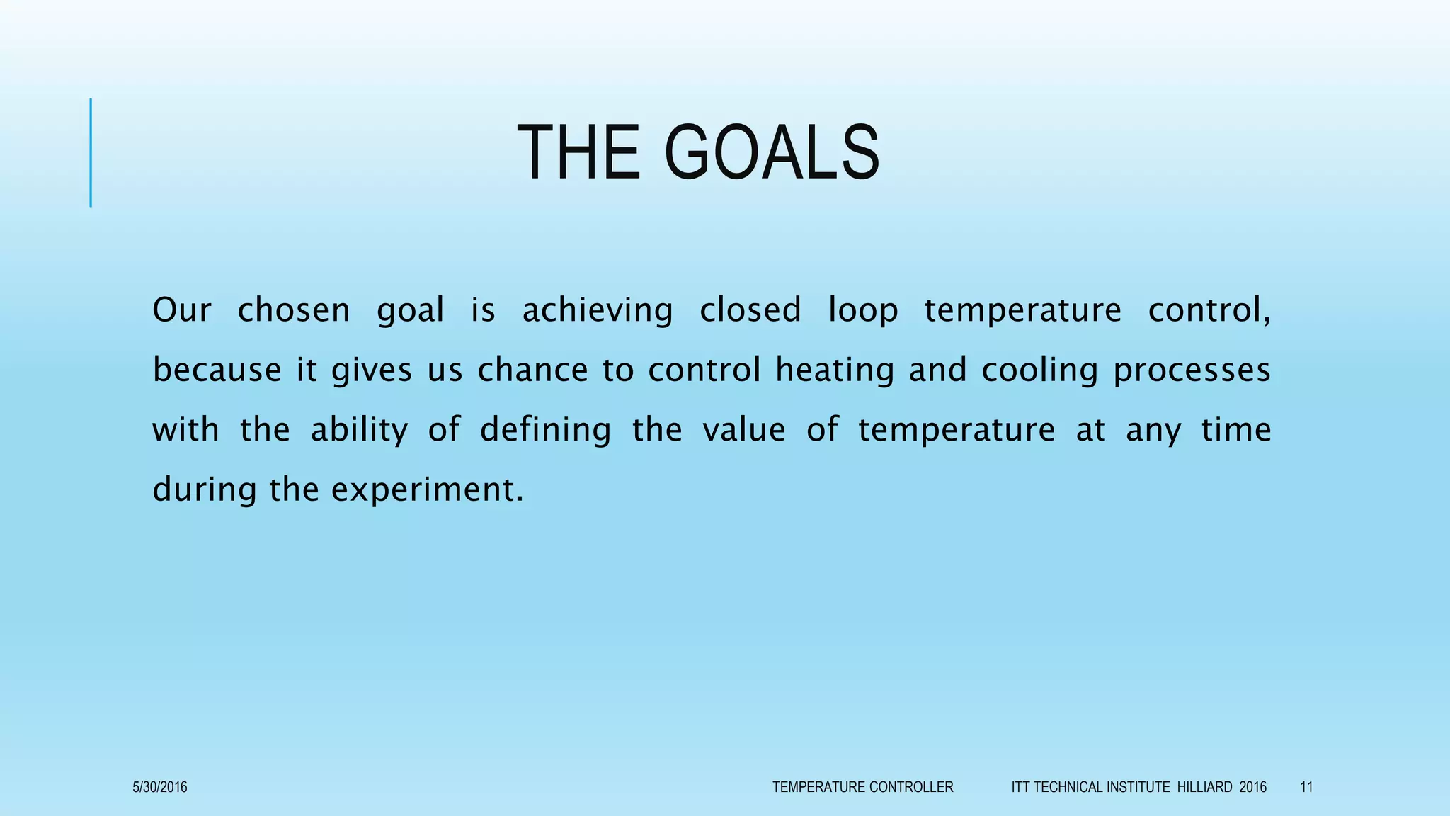 THE GOALS
Our chosen goal is achieving closed loop temperature control,
because it gives us chance to control heating and cooling processes
with the ability of defining the value of temperature at any time
during the experiment.
5/30/2016 TEMPERATURE CONTROLLER ITT TECHNICAL INSTITUTE HILLIARD 2016 11
 