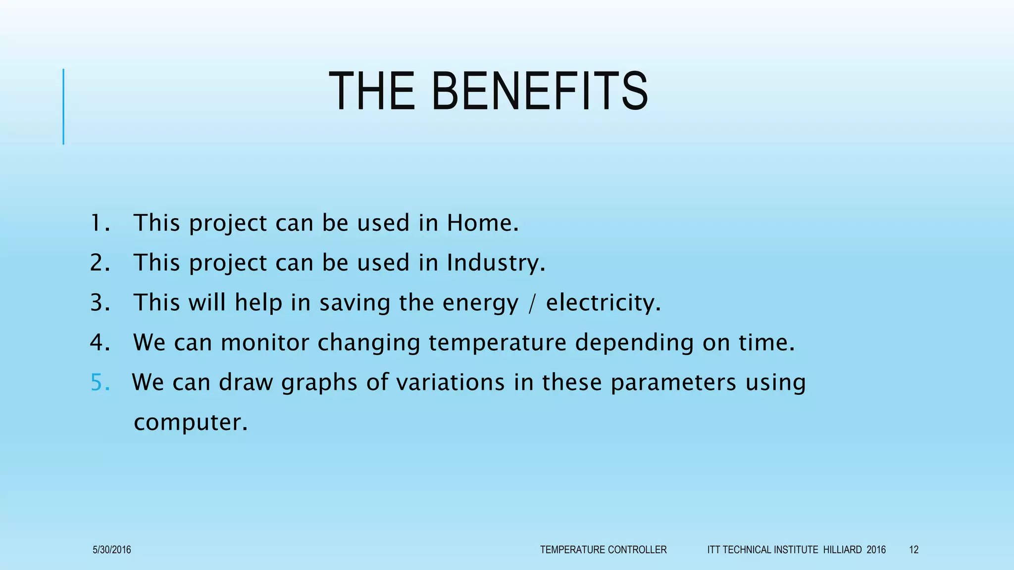 THE BENEFITS
1. This project can be used in Home.
2. This project can be used in Industry.
3. This will help in saving the energy / electricity.
4. We can monitor changing temperature depending on time.
5. We can draw graphs of variations in these parameters using
computer.
5/30/2016 TEMPERATURE CONTROLLER ITT TECHNICAL INSTITUTE HILLIARD 2016 12
 