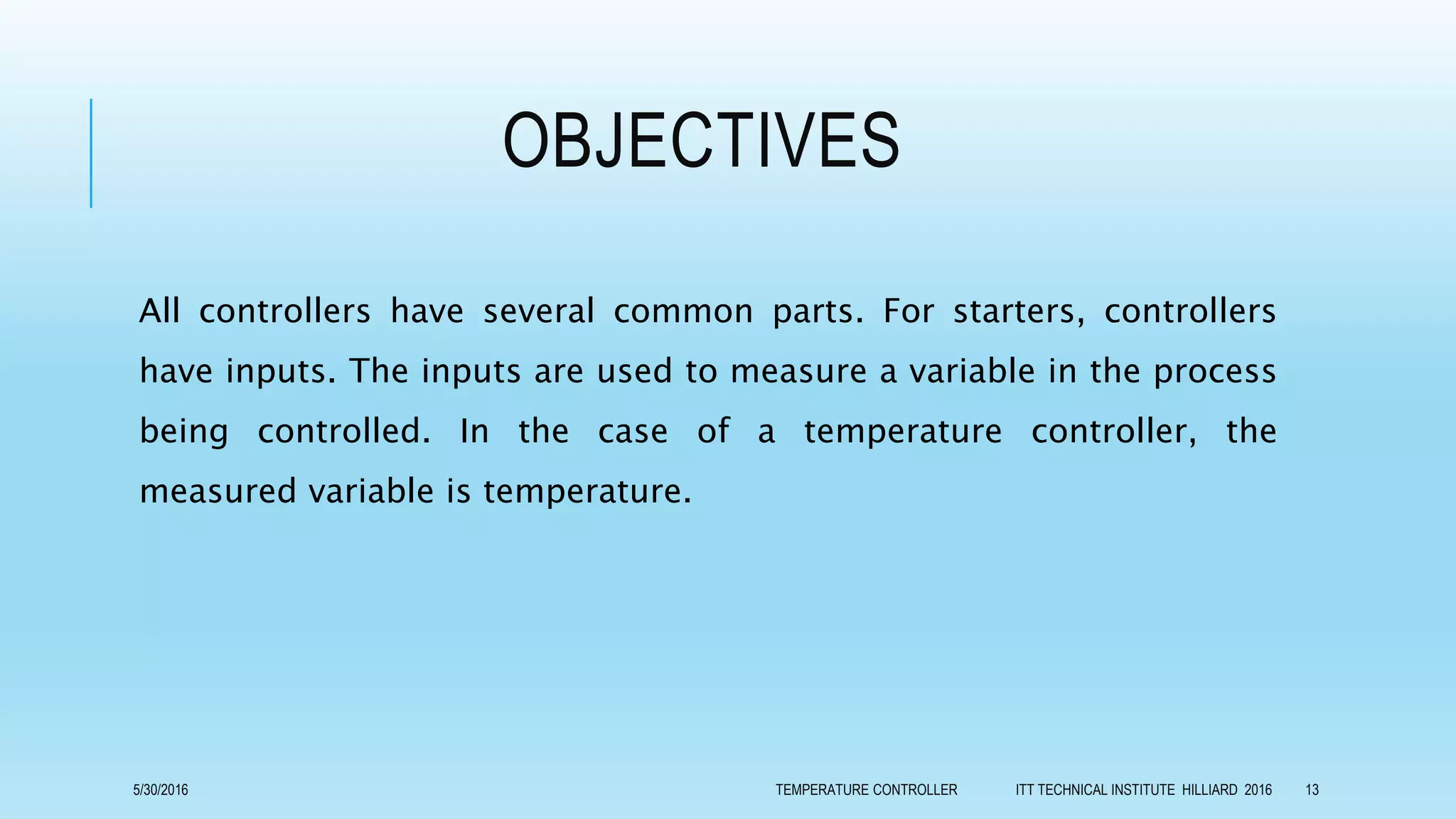 OBJECTIVES
All controllers have several common parts. For starters, controllers
have inputs. The inputs are used to measure a variable in the process
being controlled. In the case of a temperature controller, the
measured variable is temperature.
5/30/2016 TEMPERATURE CONTROLLER ITT TECHNICAL INSTITUTE HILLIARD 2016 13
 