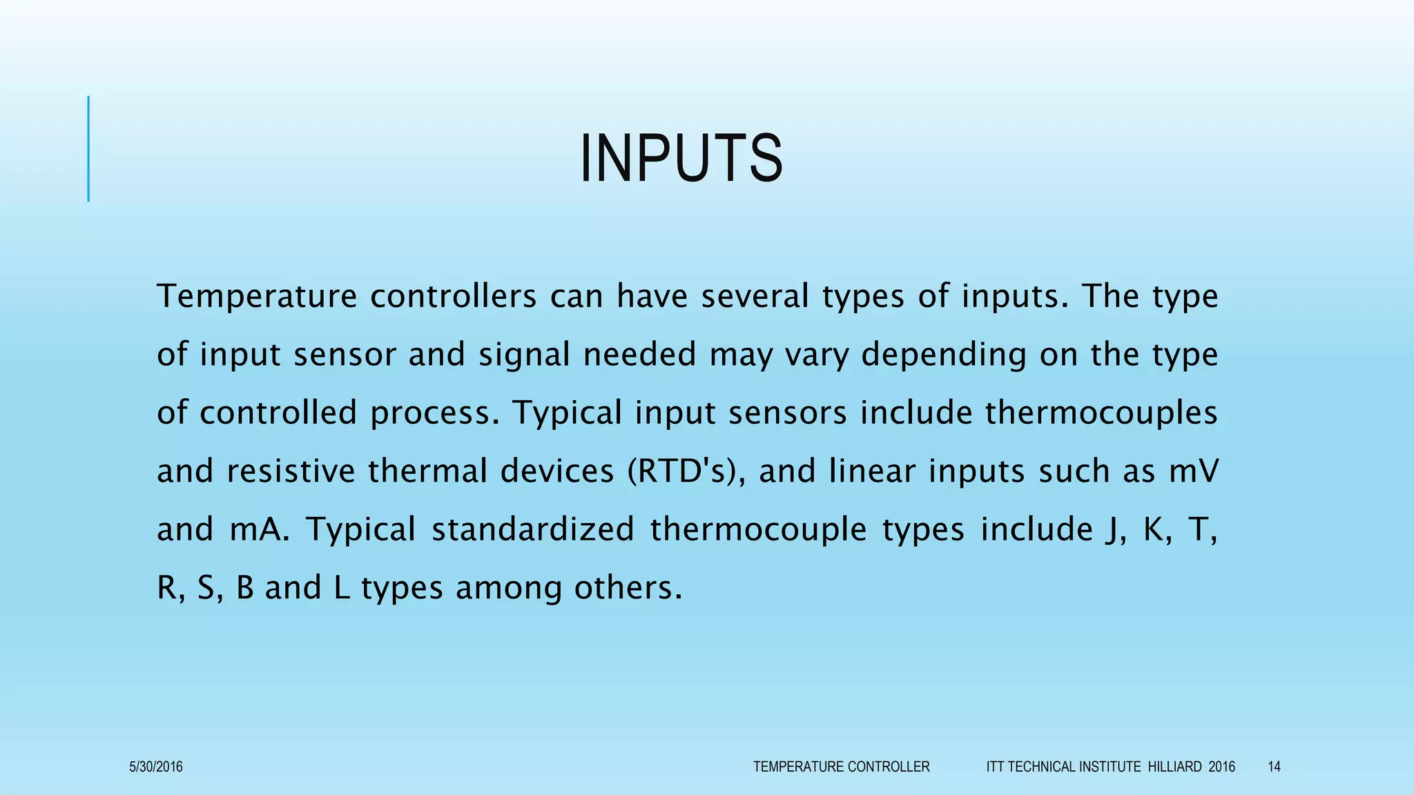 INPUTS
Temperature controllers can have several types of inputs. The type
of input sensor and signal needed may vary depending on the type
of controlled process. Typical input sensors include thermocouples
and resistive thermal devices (RTD's), and linear inputs such as mV
and mA. Typical standardized thermocouple types include J, K, T,
R, S, B and L types among others.
5/30/2016 TEMPERATURE CONTROLLER ITT TECHNICAL INSTITUTE HILLIARD 2016 14
 