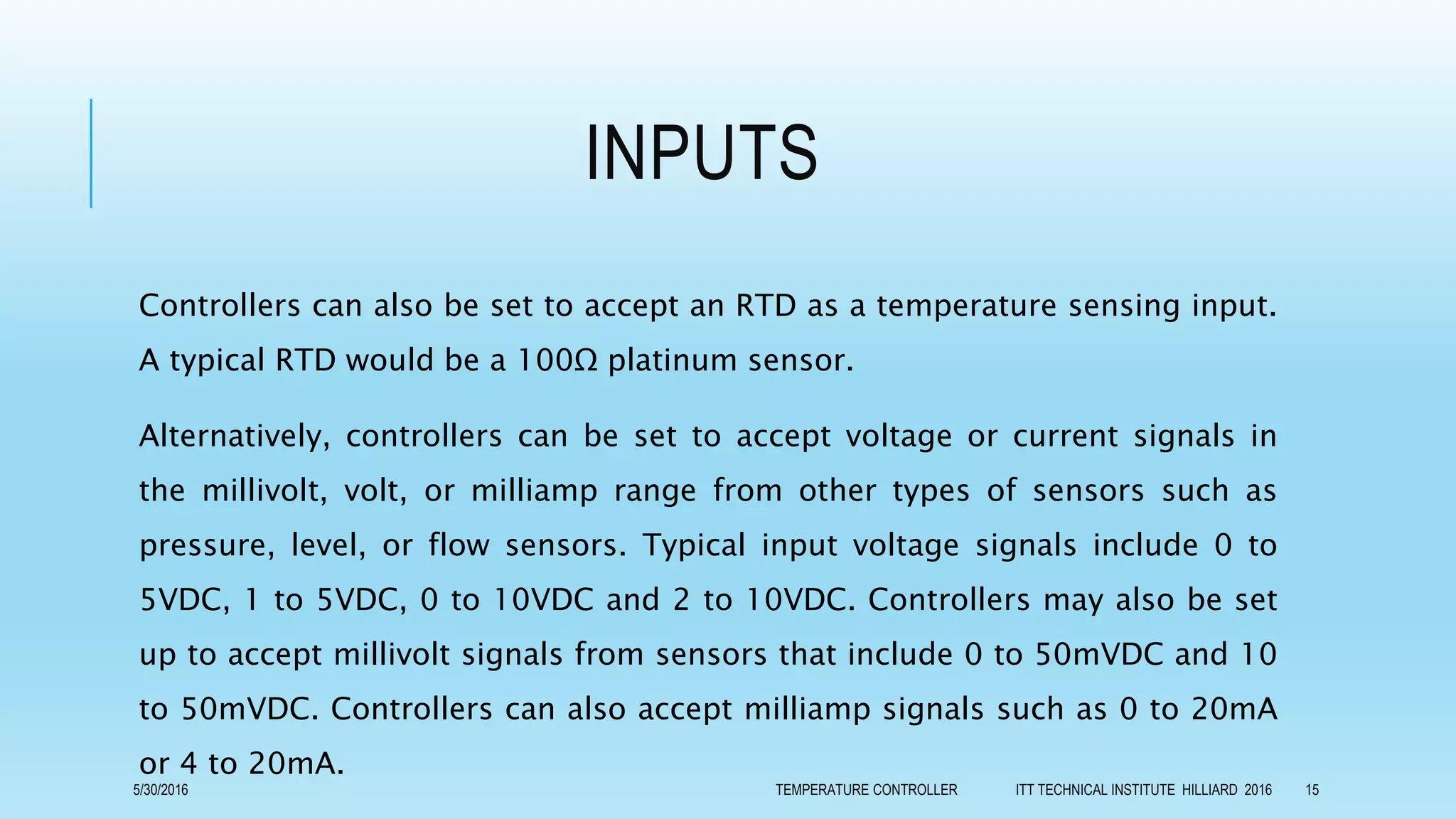 INPUTS
Controllers can also be set to accept an RTD as a temperature sensing input.
A typical RTD would be a 100Ω platinum sensor.
Alternatively, controllers can be set to accept voltage or current signals in
the millivolt, volt, or milliamp range from other types of sensors such as
pressure, level, or flow sensors. Typical input voltage signals include 0 to
5VDC, 1 to 5VDC, 0 to 10VDC and 2 to 10VDC. Controllers may also be set
up to accept millivolt signals from sensors that include 0 to 50mVDC and 10
to 50mVDC. Controllers can also accept milliamp signals such as 0 to 20mA
or 4 to 20mA.
5/30/2016 TEMPERATURE CONTROLLER ITT TECHNICAL INSTITUTE HILLIARD 2016 15
 