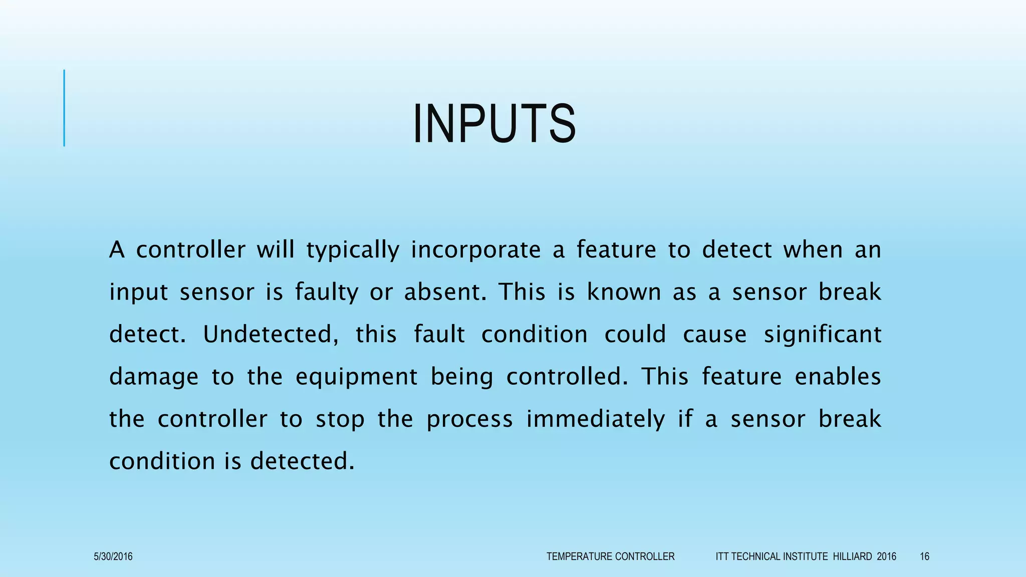 INPUTS
A controller will typically incorporate a feature to detect when an
input sensor is faulty or absent. This is known as a sensor break
detect. Undetected, this fault condition could cause significant
damage to the equipment being controlled. This feature enables
the controller to stop the process immediately if a sensor break
condition is detected.
5/30/2016 TEMPERATURE CONTROLLER ITT TECHNICAL INSTITUTE HILLIARD 2016 16
 