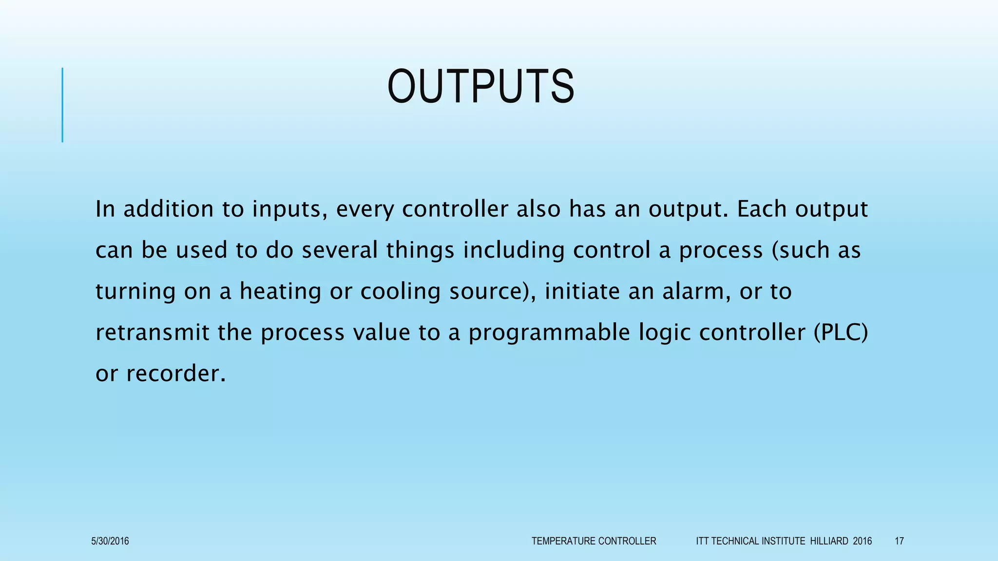 OUTPUTS
In addition to inputs, every controller also has an output. Each output
can be used to do several things including control a process (such as
turning on a heating or cooling source), initiate an alarm, or to
retransmit the process value to a programmable logic controller (PLC)
or recorder.
5/30/2016 TEMPERATURE CONTROLLER ITT TECHNICAL INSTITUTE HILLIARD 2016 17
 