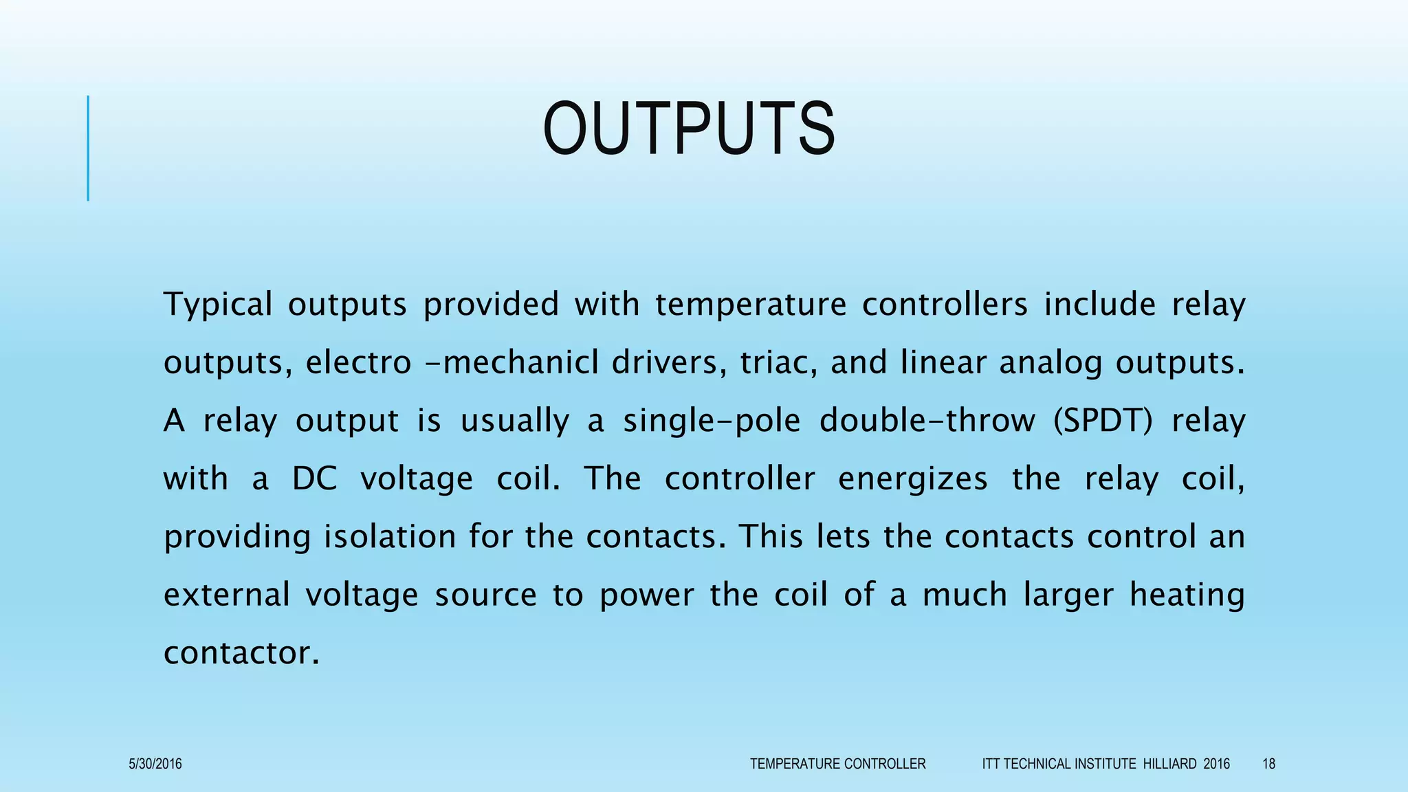 OUTPUTS
Typical outputs provided with temperature controllers include relay
outputs, electro -mechanicl drivers, triac, and linear analog outputs.
A relay output is usually a single-pole double-throw (SPDT) relay
with a DC voltage coil. The controller energizes the relay coil,
providing isolation for the contacts. This lets the contacts control an
external voltage source to power the coil of a much larger heating
contactor.
5/30/2016 TEMPERATURE CONTROLLER ITT TECHNICAL INSTITUTE HILLIARD 2016 18
 
