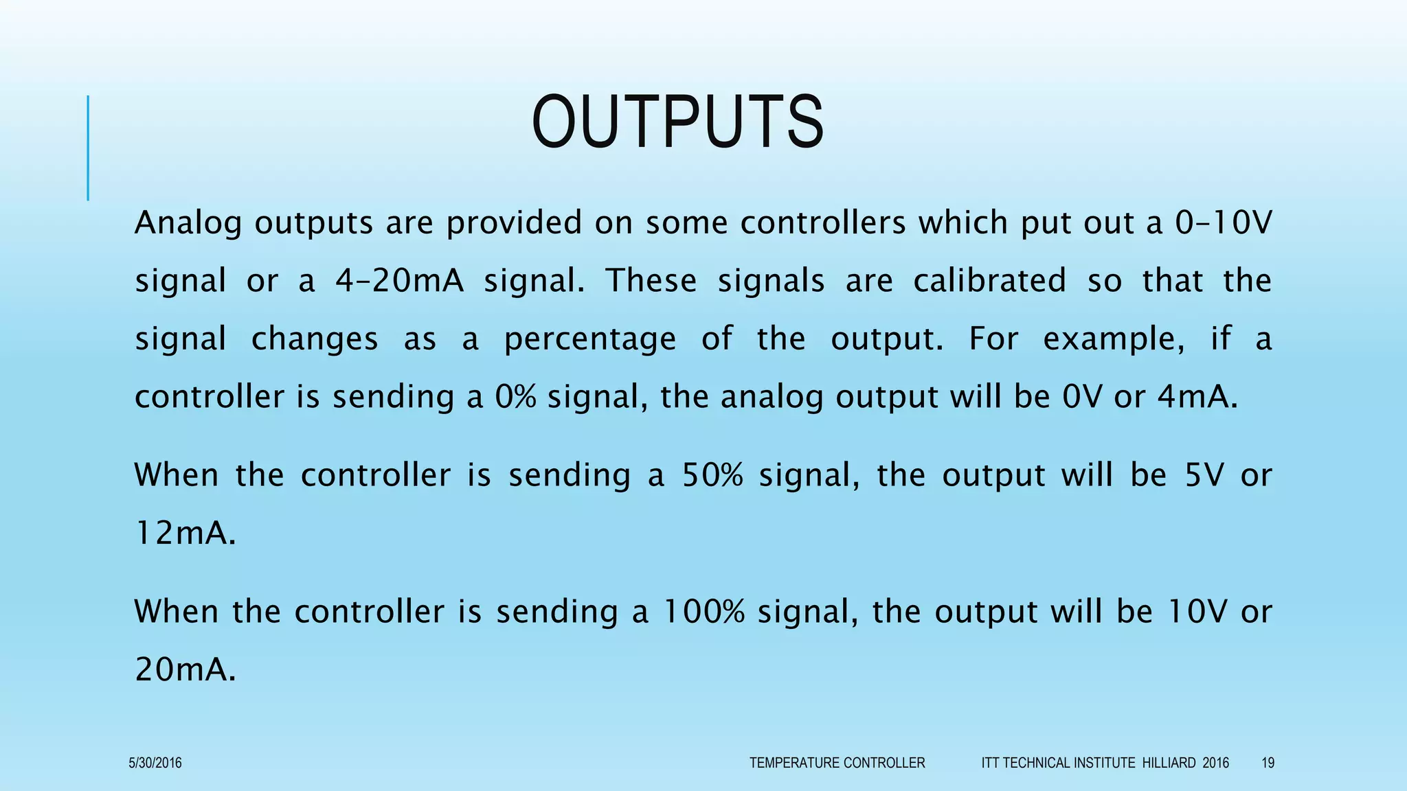 OUTPUTS
Analog outputs are provided on some controllers which put out a 0–10V
signal or a 4–20mA signal. These signals are calibrated so that the
signal changes as a percentage of the output. For example, if a
controller is sending a 0% signal, the analog output will be 0V or 4mA.
When the controller is sending a 50% signal, the output will be 5V or
12mA.
When the controller is sending a 100% signal, the output will be 10V or
20mA.
5/30/2016 TEMPERATURE CONTROLLER ITT TECHNICAL INSTITUTE HILLIARD 2016 19
 