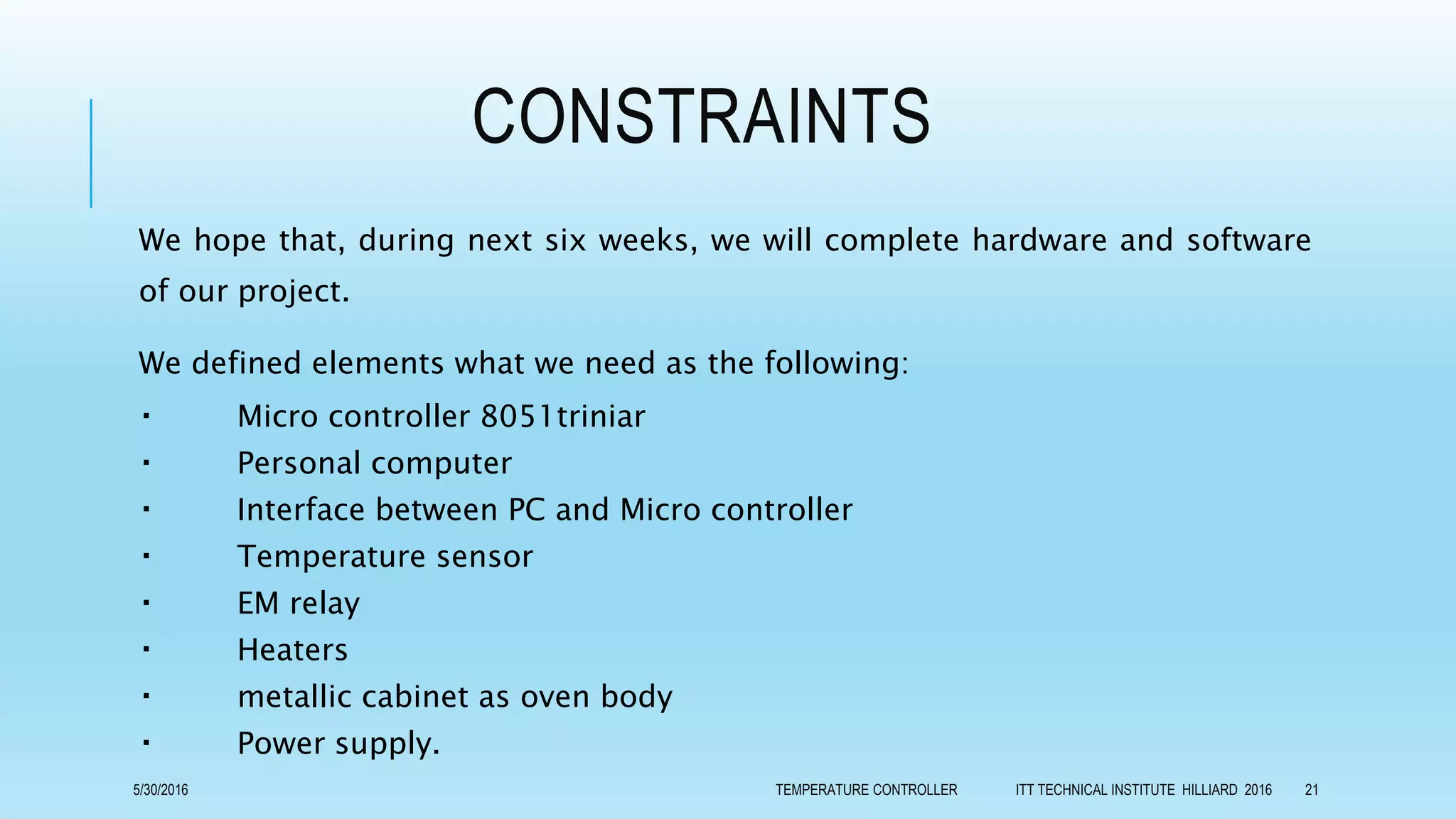 CONSTRAINTS
We hope that, during next six weeks, we will complete hardware and software
of our project.
We defined elements what we need as the following:
Micro controller 8051triniar
Personal computer
Interface between PC and Micro controller
Temperature sensor
EM relay
Heaters
metallic cabinet as oven body
Power supply.
5/30/2016 TEMPERATURE CONTROLLER ITT TECHNICAL INSTITUTE HILLIARD 2016 21
 