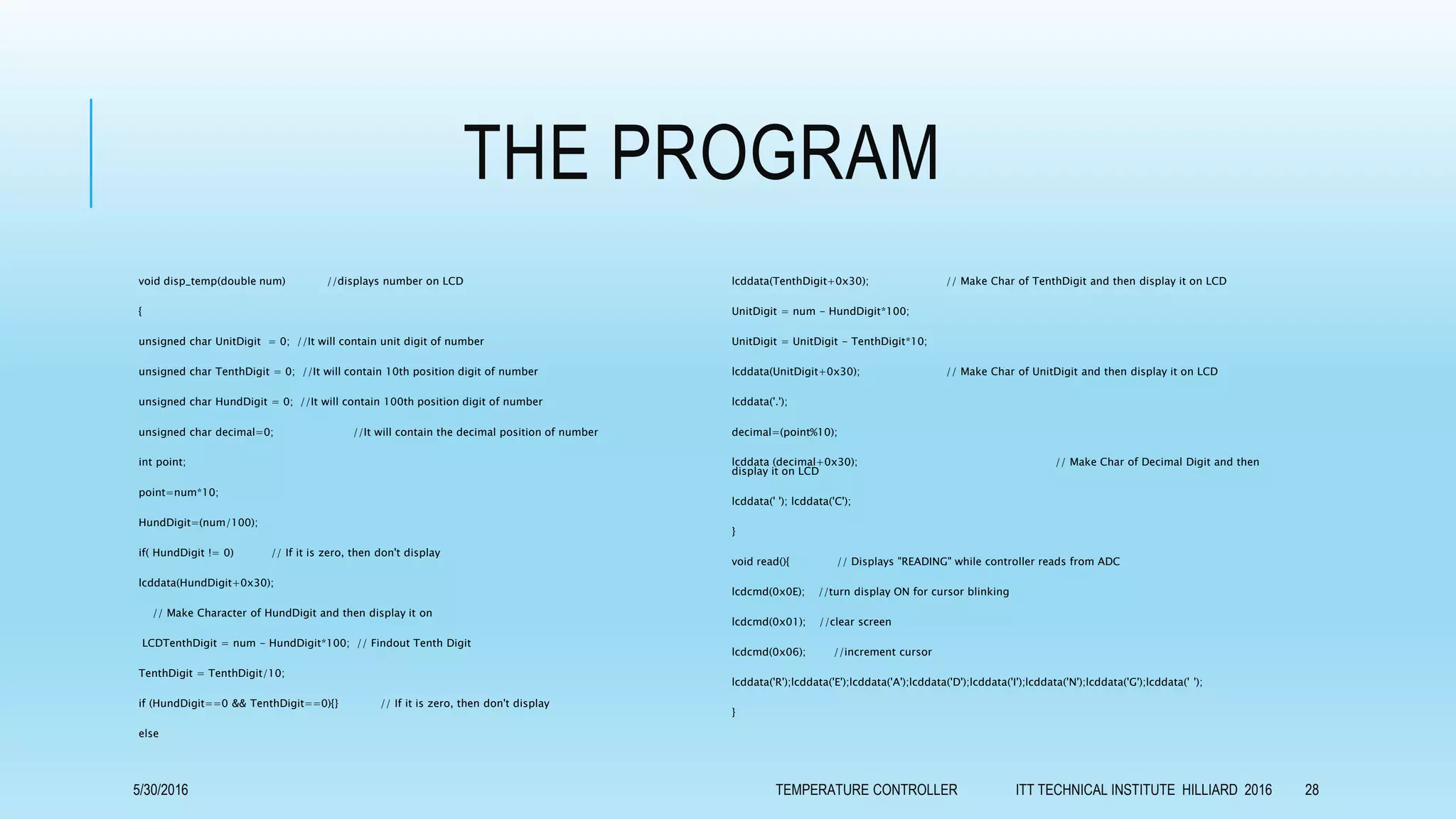 THE PROGRAM
void disp_temp(double num) //displays number on LCD
{
unsigned char UnitDigit = 0; //It will contain unit digit of number
unsigned char TenthDigit = 0; //It will contain 10th position digit of number
unsigned char HundDigit = 0; //It will contain 100th position digit of number
unsigned char decimal=0; //It will contain the decimal position of number
int point;
point=num*10;
HundDigit=(num/100);
if( HundDigit != 0) // If it is zero, then don't display
lcddata(HundDigit+0x30);
// Make Character of HundDigit and then display it on
LCDTenthDigit = num - HundDigit*100; // Findout Tenth Digit
TenthDigit = TenthDigit/10;
if (HundDigit==0 && TenthDigit==0){} // If it is zero, then don't display
else
lcddata(TenthDigit+0x30); // Make Char of TenthDigit and then display it on LCD
UnitDigit = num - HundDigit*100;
UnitDigit = UnitDigit - TenthDigit*10;
lcddata(UnitDigit+0x30); // Make Char of UnitDigit and then display it on LCD
lcddata('.');
decimal=(point%10);
lcddata (decimal+0x30); // Make Char of Decimal Digit and then
display it on LCD
lcddata(' '); lcddata('C');
}
void read(){ // Displays "READING" while controller reads from ADC
lcdcmd(0x0E); //turn display ON for cursor blinking
lcdcmd(0x01); //clear screen
lcdcmd(0x06); //increment cursor
lcddata('R');lcddata('E');lcddata('A');lcddata('D');lcddata('I');lcddata('N');lcddata('G');lcddata(' ');
}
5/30/2016 TEMPERATURE CONTROLLER ITT TECHNICAL INSTITUTE HILLIARD 2016 28
 