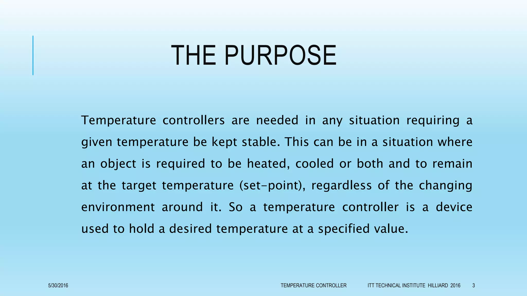 THE PURPOSE
Temperature controllers are needed in any situation requiring a
given temperature be kept stable. This can be in a situation where
an object is required to be heated, cooled or both and to remain
at the target temperature (set-point), regardless of the changing
environment around it. So a temperature controller is a device
used to hold a desired temperature at a specified value.
5/30/2016 TEMPERATURE CONTROLLER ITT TECHNICAL INSTITUTE HILLIARD 2016 3
 