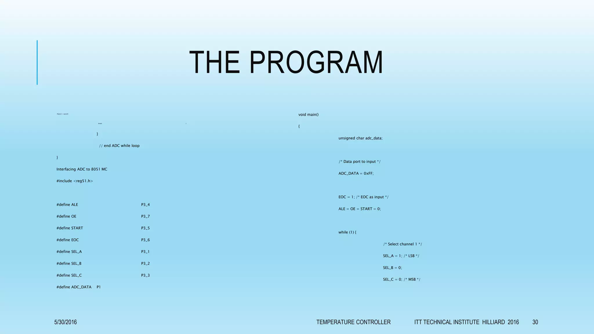 THE PROGRAM
if(pass1==pass2){
break; }
}
// end ADC while loop
}
Interfacing ADC to 8051 MC
#include <reg51.h>
#define ALE P3_4
#define OE P3_7
#define START P3_5
#define EOC P3_6
#define SEL_A P3_1
#define SEL_B P3_2
#define SEL_C P3_3
#define ADC_DATA P1
void main()
{
unsigned char adc_data;
/* Data port to input */
ADC_DATA = 0xFF;
EOC = 1; /* EOC as input */
ALE = OE = START = 0;
while (1) {
/* Select channel 1 */
SEL_A = 1; /* LSB */
SEL_B = 0;
SEL_C = 0; /* MSB */
5/30/2016 TEMPERATURE CONTROLLER ITT TECHNICAL INSTITUTE HILLIARD 2016 30
 