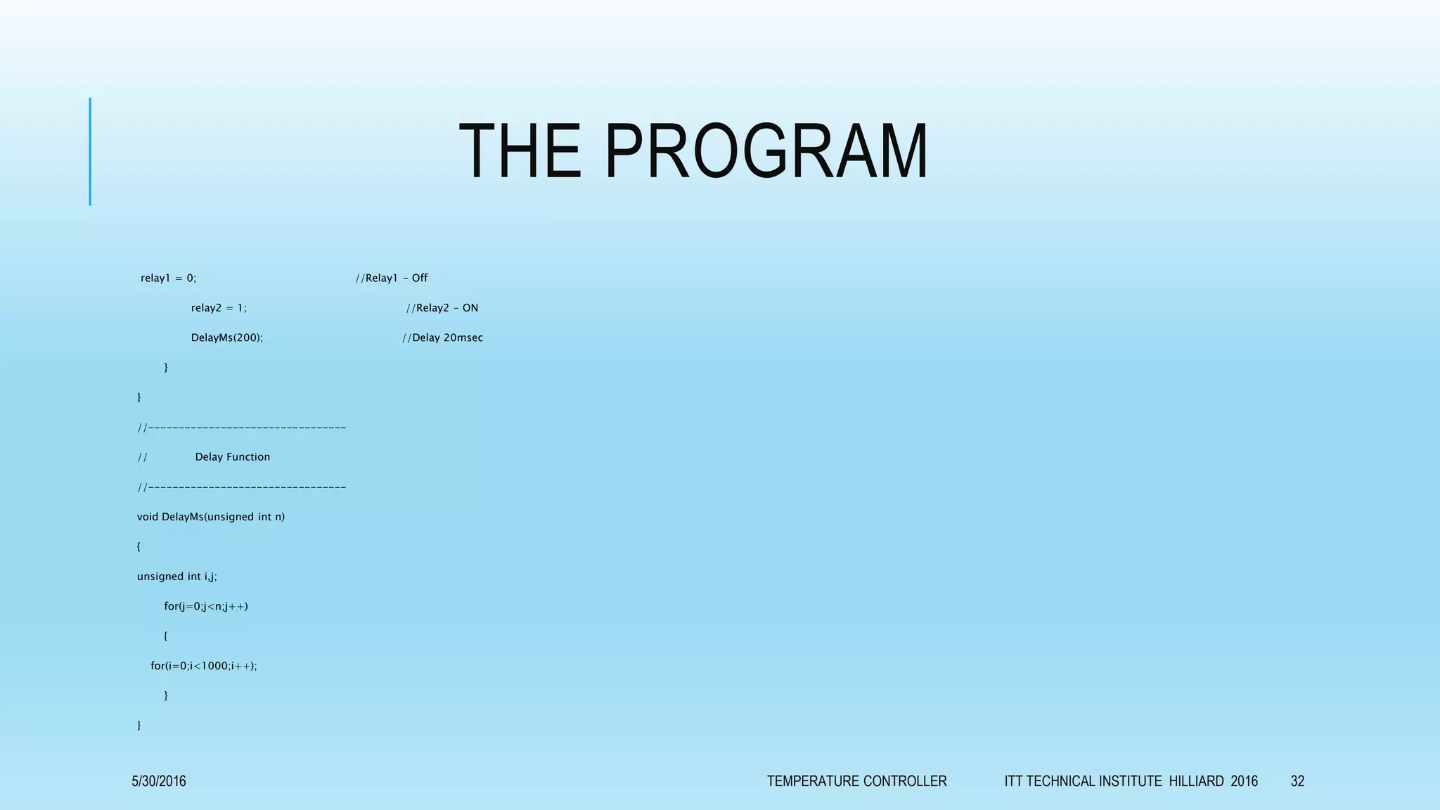 THE PROGRAM
relay1 = 0; //Relay1 - Off
relay2 = 1; //Relay2 - ON
DelayMs(200); //Delay 20msec
}
}
//---------------------------------
// Delay Function
//---------------------------------
void DelayMs(unsigned int n)
{
unsigned int i,j;
for(j=0;j<n;j++)
{
for(i=0;i<1000;i++);
}
}
5/30/2016 TEMPERATURE CONTROLLER ITT TECHNICAL INSTITUTE HILLIARD 2016 32
 