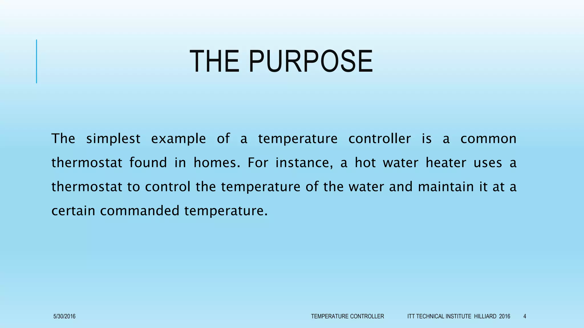 THE PURPOSE
The simplest example of a temperature controller is a common
thermostat found in homes. For instance, a hot water heater uses a
thermostat to control the temperature of the water and maintain it at a
certain commanded temperature.
5/30/2016 TEMPERATURE CONTROLLER ITT TECHNICAL INSTITUTE HILLIARD 2016 4
 