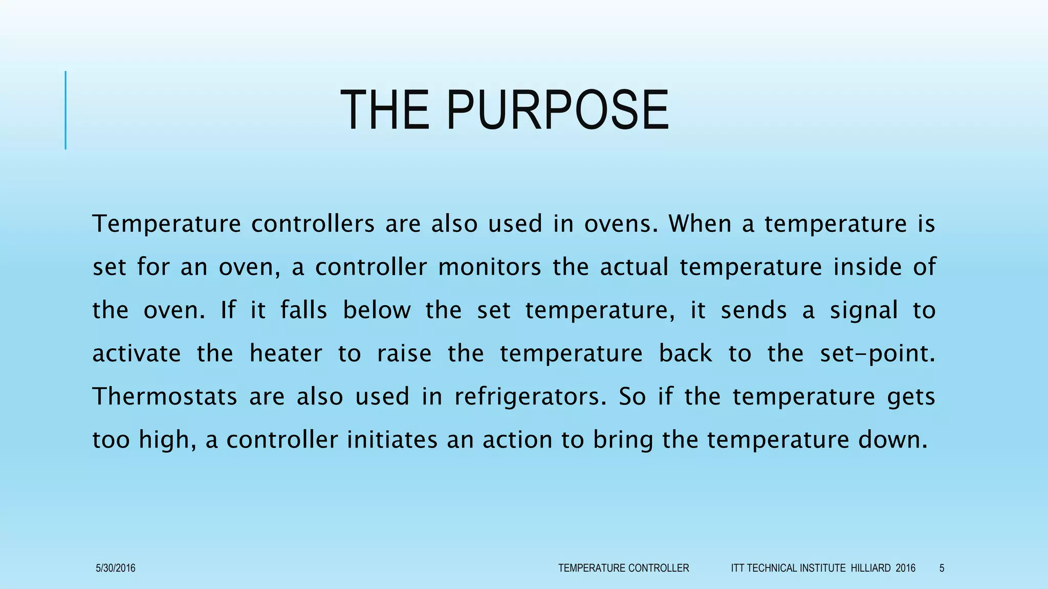 THE PURPOSE
Temperature controllers are also used in ovens. When a temperature is
set for an oven, a controller monitors the actual temperature inside of
the oven. If it falls below the set temperature, it sends a signal to
activate the heater to raise the temperature back to the set-point.
Thermostats are also used in refrigerators. So if the temperature gets
too high, a controller initiates an action to bring the temperature down.
5/30/2016 TEMPERATURE CONTROLLER ITT TECHNICAL INSTITUTE HILLIARD 2016 5
 