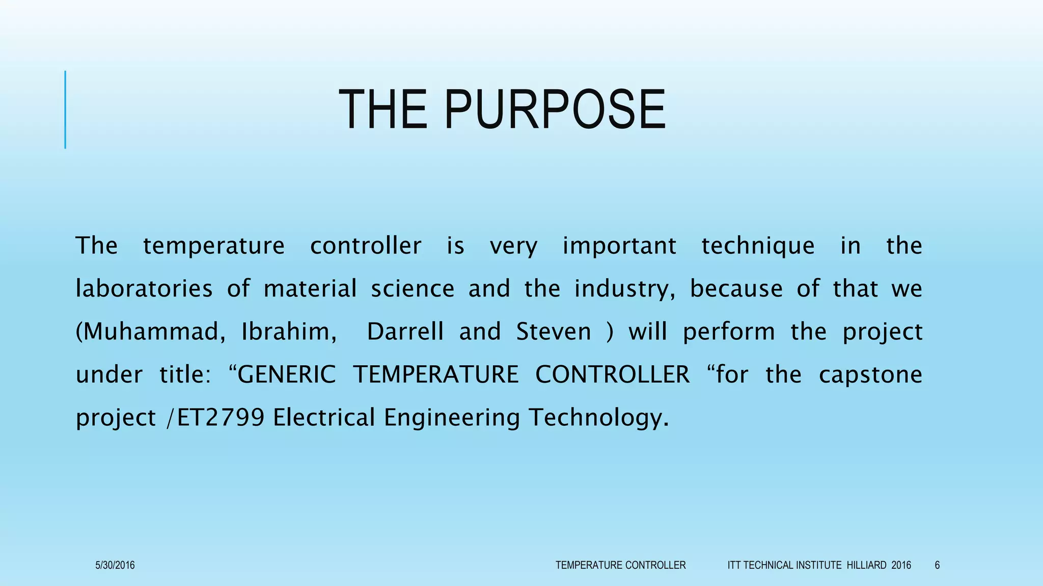 THE PURPOSE
The temperature controller is very important technique in the
laboratories of material science and the industry, because of that we
(Muhammad, Ibrahim, Darrell and Steven ) will perform the project
under title: “GENERIC TEMPERATURE CONTROLLER “for the capstone
project /ET2799 Electrical Engineering Technology.
5/30/2016 TEMPERATURE CONTROLLER ITT TECHNICAL INSTITUTE HILLIARD 2016 6
 