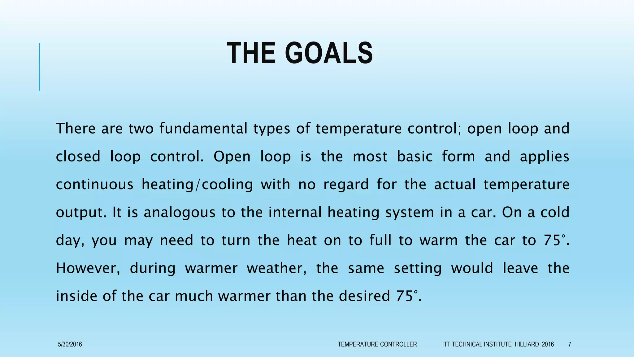 THE GOALS
There are two fundamental types of temperature control; open loop and
closed loop control. Open loop is the most basic form and applies
continuous heating/cooling with no regard for the actual temperature
output. It is analogous to the internal heating system in a car. On a cold
day, you may need to turn the heat on to full to warm the car to 75°.
However, during warmer weather, the same setting would leave the
inside of the car much warmer than the desired 75°.
5/30/2016 TEMPERATURE CONTROLLER ITT TECHNICAL INSTITUTE HILLIARD 2016 7
 