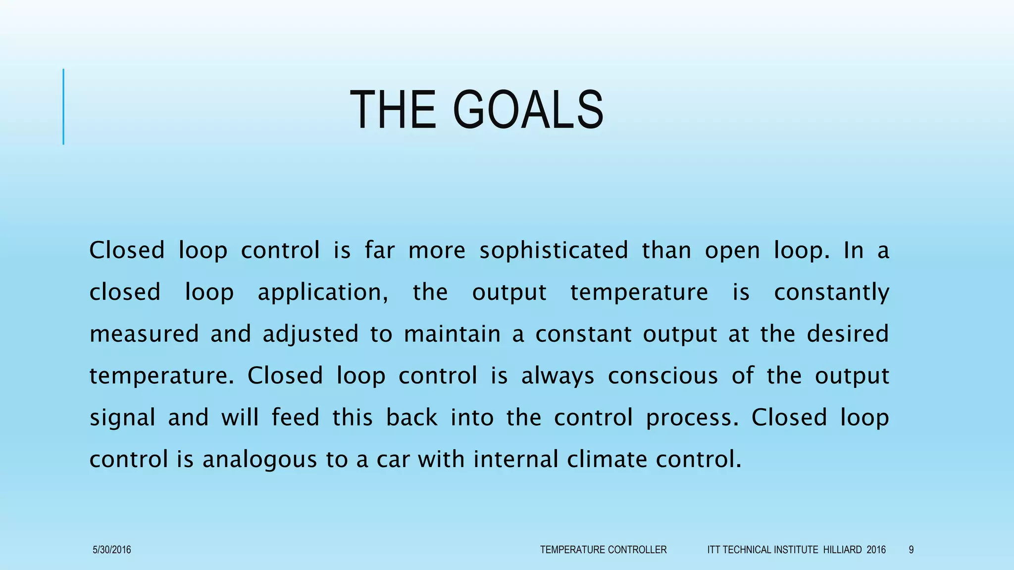 THE GOALS
Closed loop control is far more sophisticated than open loop. In a
closed loop application, the output temperature is constantly
measured and adjusted to maintain a constant output at the desired
temperature. Closed loop control is always conscious of the output
signal and will feed this back into the control process. Closed loop
control is analogous to a car with internal climate control.
5/30/2016 TEMPERATURE CONTROLLER ITT TECHNICAL INSTITUTE HILLIARD 2016 9
 