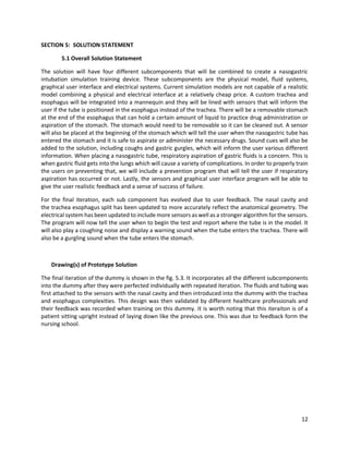 12
SECTION 5: SOLUTION STATEMENT
5.1 Overall Solution Statement
The solution will have four different subcomponents that will be combined to create a nasogastric
intubation simulation training device. These subcomponents are the physical model, fluid systems,
graphical user interface and electrical systems. Current simulation models are not capable of a realistic
model combining a physical and electrical interface at a relatively cheap price. A custom trachea and
esophagus will be integrated into a mannequin and they will be lined with sensors that will inform the
user if the tube is positioned in the esophagus instead of the trachea. There will be a removable stomach
at the end of the esophagus that can hold a certain amount of liquid to practice drug administration or
aspiration of the stomach. The stomach would need to be removable so it can be cleaned out. A sensor
will also be placed at the beginning of the stomach which will tell the user when the nasogastric tube has
entered the stomach and it is safe to aspirate or administer the necessary drugs. Sound cues will also be
added to the solution, including coughs and gastric gurgles, which will inform the user various different
information. When placing a nasogastric tube, respiratory aspiration of gastric fluids is a concern. This is
when gastric fluid gets into the lungs which will cause a variety of complications. In order to properly train
the users on preventing that, we will include a prevention program that will tell the user if respiratory
aspiration has occurred or not. Lastly, the sensors and graphical user interface program will be able to
give the user realistic feedback and a sense of success of failure.
For the final iteration, each sub component has evolved due to user feedback. The nasal cavity and
the trachea esophagus split has been updated to more accurately reflect the anatomical geometry. The
electrical system has been updated to include more sensors as well as a stronger algorithm for the sensors.
The program will now tell the user when to begin the test and report where the tube is in the model. It
will also play a coughing noise and display a warning sound when the tube enters the trachea. There will
also be a gurgling sound when the tube enters the stomach.
Drawing(s) of Prototype Solution
The final iteration of the dummy is shown in the fig. 5.3. It incorporates all the different subcomponents
into the dummy after they were perfected individually with repeated iteration. The fluids and tubing was
first attached to the sensors with the nasal cavity and then introduced into the dummy with the trachea
and esophagus complexities. This design was then validated by different healthcare professionals and
their feedback was recorded when training on this dummy. It is worth noting that this iteraiton is of a
patient sitting upright instead of laying down like the previous one. This was due to feedback form the
nursing school.
 