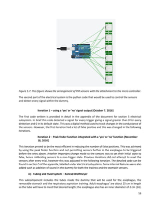 16
Figure 5.7: This figure shows the arrangement of PIR sensors with the attachment to the micro controller.
The second part of the electrical system is the python code that would be used to control the sensors
and detect every signal within the dummy.
Iteration 1 – using a 'yes' or 'no' signal output [October 7. 2016]
The first code written is provided in detail in the appendix of the document for section 5 electrical
subsystem. In brief this code detected a signal for every trigger giving a signal greater than 0 for every
detection and 0 in its default state. This was a digital method used to track changes in the conductance of
the sensors. However, the first iteration had a lot of false positive and this was changed in the following
iterations.
Iteration 2 – Peak finder function integrated with a 'yes' or 'no' function [November
18, 2016]
This iteration proved to be the most efficient in reducing the number of false positives. This was achieved
by using the peak finder function and not permitting sensors further in the esophagus to be triggered
before the ones above. Another important change made to the sensors was to set their initial state to
false, hence calibrating sensors to a non-trigger state. Previous iterations did not attempt to reset the
sensors after every trial, however this was adjusted in the following iteration. The detailed code can be
found in section 5 of the appendix, labelled under electrical subsystems. Some internal features were also
added such as addition of sound in the dummy for both the trachea and the stomach sensors.
iii) Tubing and Fluid System – Konrad Wolfmeyer
This subcomponent includes the tubes inside the dummy that will be used for the esophagus, the
removable stomach and the respiratory aspiration training. Adult esophagus’ are about 25 cm in length
so the tube will have to meet that desired length; the esophagus also has an inner diameter of 2 cm [14].
 