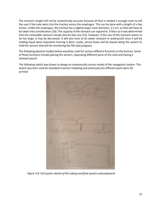17
The trachea’s length will not be anatomically accurate because all that is needed is enough room to tell
the user if the tube went into the trachea versus the esophagus. This can be done with a length of a few
inches. Unlike the esophagus, the trachea has a slightly larger inner diameter, 2.5 cm, so that will have to
be taken into consideration [14]. The capacity of the stomach can expand to .9 liters so it was determined
that the removable stomach should also be that size [15]. However, if the size of the stomach seems to
be too large, it may be decreased. It will also have to be water resistant or waterproof since it will be
holding liquid when aspiration training is done. Lastly, sensor boxes will be placed along the system to
hold the sensors that will be monitoring the NG tube progress.
The following physical models below would be used for various different functions in the dummy. Some
of these functions include placing the sensors, separating different parts of the neck and having a
stomach pouch.
The following sketch was drawn to design an anatomically correct model of the nasogastric system. This
sketch was then used for Autodesk Inventor modeling and eventually the different parts were 3D
printed.
Figure 5.8: Full system sketch of the tubing and fluid system subcomponent
 