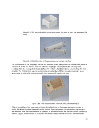 18
Figure 5.9: This is a model of the sensor attachment box used to place the sensors on the
tubes
Figure 5.10: Final iteration of the esophagus and trachea interface
The final iteration of the esophagus and trachea interface differs greatly from the first iteration, found in
Appendix A, in that the trachea branches off of the esophagus similarly to what it naturally does.
Feedback from the nursing students can be found in Section 7.2 and considered when making this final
iteration. The first iteration was not anatomically correct and would have caused unnecessary issues
when trying to get the NG into the stomach, thus not properly training the user.
Figure 5.11: Final iteration of the stomach; for a patient sitting up
When the model was first presented to the nursing school, one of their suggestions was to make a
model that would simulate the patient sitting upright. To accommodate this suggestion, the stomach
was modified from the iteration found in Appendix A. A boxed stomach was decided on so it could sit up
with no support. The team saw no reason for the stomach be round and use correct dimensions of a
 