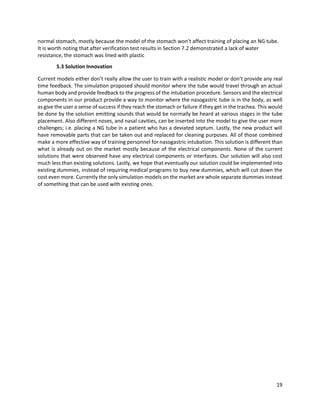 19
normal stomach, mostly because the model of the stomach won’t affect training of placing an NG tube.
It is worth noting that after verification test results in Section 7.2 demonstrated a lack of water
resistance, the stomach was lined with plastic
5.3 Solution Innovation
Current models either don’t really allow the user to train with a realistic model or don’t provide any real
time feedback. The simulation proposed should monitor where the tube would travel through an actual
human body and provide feedback to the progress of the intubation procedure. Sensors and the electrical
components in our product provide a way to monitor where the nasogastric tube is in the body, as well
as give the user a sense of success if they reach the stomach or failure if they get in the trachea. This would
be done by the solution emitting sounds that would be normally be heard at various stages in the tube
placement. Also different noses, and nasal cavities, can be inserted into the model to give the user more
challenges; i.e. placing a NG tube in a patient who has a deviated septum. Lastly, the new product will
have removable parts that can be taken out and replaced for cleaning purposes. All of those combined
make a more effective way of training personnel for nasogastric intubation. This solution is different than
what is already out on the market mostly because of the electrical components. None of the current
solutions that were observed have any electrical components or interfaces. Our solution will also cost
much less than existing solutions. Lastly, we hope that eventually our solution could be implemented into
existing dummies, instead of requiring medical programs to buy new dummies, which will cut down the
cost even more. Currently the only simulation models on the market are whole separate dummies instead
of something that can be used with existing ones.
 