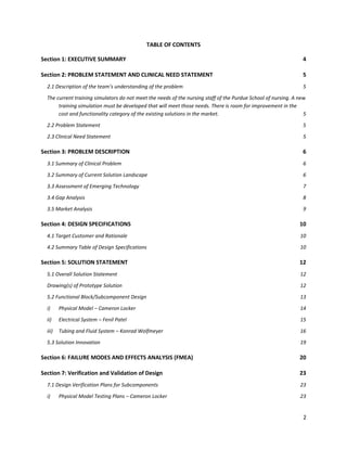 2
TABLE OF CONTENTS
Section 1: EXECUTIVE SUMMARY 4
Section 2: PROBLEM STATEMENT AND CLINICAL NEED STATEMENT 5
2.1 Description of the team’s understanding of the problem 5
The current training simulators do not meet the needs of the nursing staff of the Purdue School of nursing. A new
training simulation must be developed that will meet those needs. There is room for improvement in the
cost and functionality category of the existing solutions in the market. 5
2.2 Problem Statement 5
2.3 Clinical Need Statement 5
Section 3: PROBLEM DESCRIPTION 6
3.1 Summary of Clinical Problem 6
3.2 Summary of Current Solution Landscape 6
3.3 Assessment of Emerging Technology 7
3.4 Gap Analysis 8
3.5 Market Analysis 9
Section 4: DESIGN SPECIFICATIONS 10
4.1 Target Customer and Rationale 10
4.2 Summary Table of Design Specifications 10
Section 5: SOLUTION STATEMENT 12
5.1 Overall Solution Statement 12
Drawing(s) of Prototype Solution 12
5.2 Functional Block/Subcomponent Design 13
i) Physical Model – Cameron Locker 14
ii) Electrical System – Fenil Patel 15
iii) Tubing and Fluid System – Konrad Wolfmeyer 16
5.3 Solution Innovation 19
Section 6: FAILURE MODES AND EFFECTS ANALYSIS (FMEA) 20
Section 7: Verification and Validation of Design 23
7.1 Design Verification Plans for Subcomponents 23
i) Physical Model Testing Plans – Cameron Locker 23
 
