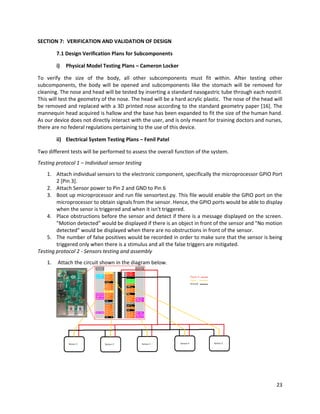 23
SECTION 7: VERIFICATION AND VALIDATION OF DESIGN
7.1 Design Verification Plans for Subcomponents
i) Physical Model Testing Plans – Cameron Locker
To verify the size of the body, all other subcomponents must fit within. After testing other
subcomponents, the body will be opened and subcomponents like the stomach will be removed for
cleaning. The nose and head will be tested by inserting a standard nasogastric tube through each nostril.
This will test the geometry of the nose. The head will be a hard acrylic plastic. The nose of the head will
be removed and replaced with a 3D printed nose according to the standard geometry paper [16]. The
mannequin head acquired is hallow and the base has been expanded to fit the size of the human hand.
As our device does not directly interact with the user, and is only meant for training doctors and nurses,
there are no federal regulations pertaining to the use of this device.
ii) Electrical System Testing Plans – Fenil Patel
Two different tests will be performed to assess the overall function of the system.
Testing protocol 1 – Individual sensor testing
1. Attach individual sensors to the electronic component, specifically the microprocessor GPIO Port
2 [Pin 3].
2. Attach Sensor power to Pin 2 and GND to Pin 6
3. Boot up microprocessor and run file sensortest.py. This file would enable the GPIO port on the
microprocessor to obtain signals from the sensor. Hence, the GPIO ports would be able to display
when the senor is triggered and when it isn't triggered.
4. Place obstructions before the sensor and detect if there is a message displayed on the screen.
"Motion detected" would be displayed if there is an object in front of the sensor and "No motion
detected" would be displayed when there are no obstructions in front of the sensor.
5. The number of false positives would be recorded in order to make sure that the sensor is being
triggered only when there is a stimulus and all the false triggers are mitigated.
Testing protocol 2 - Sensors testing and assembly
1. Attach the circuit shown in the diagram below.
 