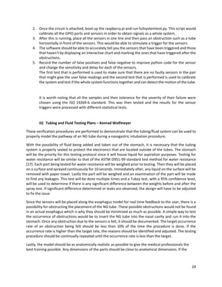 24
2. Once the circuit is attached, boot up the raspberry pi and run fullsystemtest.py. This script would
calibrate all the GPIO ports and sensors in order to obtain signals as a whole system.
3. After this is running, place all the sensors in one line and then pass an obstruction such as a tube
horizontally in front of the sensors. This would be able to stimulate a trigger for the sensors.
4. The software should be able to accurately tell you the sensors that have been triggered and those
that haven't by displaying an interactive chart and marking the ones that have triggered after the
obstructions.
5. Record the number of false positives and false negative to improve python code for the sensor
and change the sensitivity and delay for each of the sensors.
The first test that is performed is used to make sure that there are no faulty sensors in the pair
that might give the user false readings and the second test that is performed is used to calibrate
the system and test if the whole system functions together and can detect the motion of the tube.
It is worth noting that all the samples and their tolerance for the severity of their failure were
chosen using the ISO 19269-6 standard. This was then tested and the results for the sensor
triggers were processed with different statistical tests.
iii) Tubing and Fluid Testing Plans – Konrad Wolfmeyer
These verification procedures are performed to demonstrate that the tubing/fluid system can be used to
properly model the pathway of an NG tube during a nasogastric intubation procedure.
With the possibility of fluid being added and taken out of the stomach, it is necessary that the tubing
system is properly sealed to protect the electronics that are located outside of the tubes. The stomach
will be the priority for this testing protocol since it will house liquid for aspiration purposes. Testing for
water resistance will be similar to that of the ASTM D951-99 standard test method for water resistance
[17]. Each part being tested for water resistance will be weighed prior to testing. Then they will be placed
on a surface and sprayed continuously for 10 seconds. Immediately after, any liquid on the surface will be
removed with paper towel. Lastly the part will be weighed and an examination of the part will be made
to find any leakages. This test will be done multiple times and a Tukey test, with a 95% confidence level,
will be used to determine if there is any significant difference between the weights before and after the
spray test. If significant difference determined or leaks are observed, the design will have to be adjusted
to fix the issue
Since the sensors will be placed along the esophagus model for real time feedback to the user, there is a
possibility for obstructing the placement of the NG tube. These possible obstructions would not be found
in an actual esophagus which is why they should be minimized as much as possible. A simple way to test
the occurrence of obstructions would be to insert the NG tube into the nasal cavity and run it into the
stomach. Once any obstruction due to the sensors is felt, it should be documented. The target occurrence
rate of an obstruction being felt should be less than 10% of the time the procedure is done. If the
occurrence rate is higher than the target rate, the reasons should be identified and adjusted. The testing
procedure should be continually repeated until the occurrence rate is less than the target.
Lastly, the model should be as anatomically realistic as possible to give the medical professionals the
best training possible. Any dimensions of the parts should be close to anatomical dimensions. If the
 