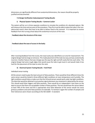 25
dimensions are significantly different from anatomical dimensions, the reason should be properly
justified and documented.
7.2 Design Verification Subcomponent Testing Results
i) Physical System Testing Results – Cameron Locker
The system will be run in three separate conditions to simulate the condition of a deviated septum. We
will measure the time and accuracy of the procedure. They first must be able to place the tube in the non-
obstructed nostril, them that have to be able to deliver food to the stomach. It is important to receive
feedback from the nursing school about the anatomical structure of the nose.
Feedback about the structure of the nose:
Feedback about the ease of access in the body:
After receiving feedback from the nurses, the nasal cavity was identified as an area for improvement. The
original design had too large an entrance. This made placement of the tube too easy and was anatomically
incorrect. Another feature that was change was the way the right and left cavity fed into each other. The
original design had some rough edges that would cause the tube to get stuck in and would make it too
hard for the placement of the tube to enter the neck.
ii) Electrical System Testing Results – Fenil Patel
Individual sensor testing
All the sensors need to give the least amount of false positives. There would be three different times the
same sensor would be tested in three different light conditions at room temperature and humidity. The
light conditions would help us make sure that the infrared sensors would work under low light conditions.
The data that would be obtained is just positive signal whenever any movement is detected by the sensor.
This should avoid false triggers and false positives. There would be an independent t-test done on the
data to ensure that there are acceptable number of false positives. The test would have the sensor detect
at least 70% of the times and this is appropriate since false detection of the sensor would not cause
grievous problems and some false positives are tolerable. To mention it again the number of samples and
their tolerances were chosen according to the ISO 16269 – 6 standard.
 