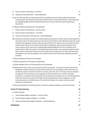 3
ii) Electrical System Testing Plans – Fenil Patel 23
iii) Tubing and Fluid Testing Plans – Konrad Wolfmeyer 24
Lastly, the model should be as anatomically realistic as possible to give the medical professionals the best
training possible. Any dimensions of the parts should be close to anatomical dimensions. If the dimensions
are significantly different from anatomical dimensions, the reason should be properly justified and
documented. 24
7.2 Design Verification Subcomponent Testing Results 25
i) Physical System Testing Results – Cameron Locker 25
ii) Electrical System Testing Results – Fenil Patel 25
iii) Tubing and Fluid System Testing Results – Konrad Wolfmeyer 26
After performing verification testing for the tubing and fluid subcomponent, a better system was developed that
met all of its needs. The obstructions due to the sensors were limited to under 10% which means the sensors
shouldn’t cause significant resistance when placing an NG tube. The stomach was also testing to be water
resistant which means that the stomach will be able to hold fluid for when aspiration training is done.
Lastly, iterations of the system were completed after getting feedback from nurses to develop a more
realistic product. When this product is developed beyond senior design, more testing and iterations will be
done to make it even better and meet even more needs of the nursing school. The main need that will be
investigated is into how the esophagus can be made to contract and relax during swallowing during the
procedure. 27
7.3 Design Verification Plans for Final Prototype 28
7.4 Design Verification Final Prototype Testing Results 29
7.5 Design Validation Plans and Testing Results for Final Prototype 31
The feedback from those at the nursing school was overall very positive. The general consensus was that the
Nasogastric Intubation Dummy is a good tool for training users on the procedure. Most went so far as to
say that the solution was better than what is currently used at the school. This meets what was needed to
be validated. Some improvements were suggested to make the solution more realistic. During the
procedure, it is expected to tilt the head back and tell the patient to swallow, this is an interesting idea that
could really improve the quality of the design if implemented properly. Another suggestion is to add
contracting elements to the fluid system. The walls track leading to the stomach contract and add
resistance to the placement. 32
7.6 Discussion Relating Final Prototype Results to Literature, Design Specifications, and Customer Needs 32
Section 8: Project planning 32
8.1 Project Schedule 33
i) Physical Model Budget Justification – Cameron Locker 35
ii) Electrical System Budget Justification – Fenil Patel 35
iii) Tubing and Fluid System Budget Justification – Konrad Wolfmeyer 36
REFERENCES 37
 