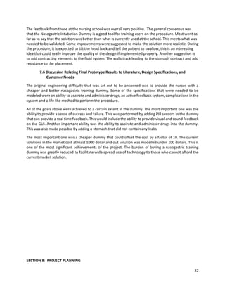 32
The feedback from those at the nursing school was overall very positive. The general consensus was
that the Nasogastric Intubation Dummy is a good tool for training users on the procedure. Most went so
far as to say that the solution was better than what is currently used at the school. This meets what was
needed to be validated. Some improvements were suggested to make the solution more realistic. During
the procedure, it is expected to tilt the head back and tell the patient to swallow, this is an interesting
idea that could really improve the quality of the design if implemented properly. Another suggestion is
to add contracting elements to the fluid system. The walls track leading to the stomach contract and add
resistance to the placement.
7.6 Discussion Relating Final Prototype Results to Literature, Design Specifications, and
Customer Needs
The original engineering difficulty that was set out to be answered was to provide the nurses with a
cheaper and better nasogastric training dummy. Some of the specifications that were needed to be
modeled were an ability to aspirate and administer drugs, an active feedback system, complications in the
system and a life like method to perform the procedure.
All of the goals above were achieved to a certain extent in the dummy. The most important one was the
ability to provide a sense of success and failure. This was performed by adding PIR sensors in the dummy
that can provide a real time feedback. This would include the ability to provide visual and sound feedback
on the GUI. Another important ability was the ability to aspirate and administer drugs into the dummy.
This was also made possible by adding a stomach that did not contain any leaks.
The most important one was a cheaper dummy that could offset the cost by a factor of 10. The current
solutions in the market cost at least 1000 dollar and out solution was modelled under 100 dollars. This is
one of the most significant achievements of the project. The burden of buying a nasogastric training
dummy was greatly reduced to facilitate wide spread use of technology to those who cannot afford the
current market solution.
SECTION 8: PROJECT PLANNING
 
