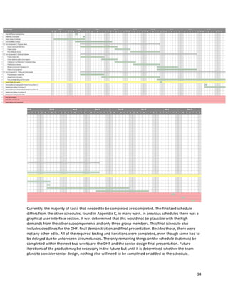 34
Currently, the majority of tasks that needed to be completed are completed. The finalized schedule
differs from the other schedules, found in Appendix C, in many ways. In previous schedules there was a
graphical user interface section. It was determined that this would not be plausible with the high
demands from the other subcomponents and only three group members. This final schedule also
includes deadlines for the DHF, final demonstration and final presentation. Besides those, there were
not any other edits. All of the required testing and iterations were completed, even though some had to
be delayed due to unforeseen circumstances. The only remaining things on the schedule that must be
completed within the next two weeks are the DHF and the senior design final presentation. Future
iterations of the product may be necessary in the future but until it is determined whether the team
plans to consider senior design, nothing else will need to be completed or added to the schedule.
 