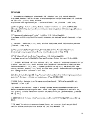 37
REFERENCES
[1] "Misplaced NG tubes a major patient safety risk", Ahcmedia.com, 2016. [Online]. Available:
http://www.ahcmedia.com/articles/135136-misplaced-ng-tubes-a-major-patient-safety-risk. [Accessed:
28- Aug- 2016]. [3] 2016. [Online]. Available:
https://www.aamc.org/download/321532/data/factstableb2-2.pdf. [Accessed: 13- Sep- 2016].
[2] "The Esophagus (Human Anatomy): Picture, Function, Conditions, and More", WebMD, 2016.
[Online]. Available: http://www.webmd.com/digestive-disorders/picture-of-the-esophagus. [Accessed:
13- Sep- 2016].
[3] "Nasogastric Intubation and Feeding", Healthline, 2016. [Online]. Available:
http://www.healthline.com/health/nasogastric-intubation-and-feeding#Purpose2. [Accessed: 13- Sep-
2016].
[4] "SimMan®", Laerdal.com, 2016. [Online]. Available: http://www.laerdal.com/us/doc/86/SimMan.
[Accessed: 13- Sep- 2016].
[5] "Nasogastric Tube Feeding Simulator", 3-Dmed, 2015. [Online]. Available: https://www.3-
dmed.com/product/nasogastric-tube-feeding-simulator. [Accessed: 13- Sep- 2016].
[6] "NG Tube and Trach Care Trainer", Laerdal.com, 2016. [Online]. Available:
http://www.laerdal.com/us/doc/96/NG-Tube-and-Trach-Care-Trainer. [Accessed: 13- Sep- 2016].
[7] "Life/form® NG Tube & Trach Skills Simulator - LF01174U - Advanced Trauma Life Support (ATLS) - 3B
Scientific", A3bs.com, 2016. [Online]. Available: https://www.a3bs.com/lifeform-ng-tube-trach-skills-
simulator-w99834-lf01174u,p_1455_14397.html. [Accessed: 13- Sep- 2016]. [6X]"Nasogastric Tube
Feeding Simulator", 3-Dmed, 2015. [Online]. Available: https://www.3-dmed.com/product/nasogastric-
tube-feeding-simulator. [Accessed: 13- Sep- 2016].
[8] K. Choi, X. He, V. Chiang and Z. Deng, "A virtual reality based simulator for learning nasogastric tube
placement", Computers in Biology and Medicine, vol. 57, pp. 103-115, 2015.
[9] 2016. [Online]. Available: https://www.aamc.org/download/321532/data/factstableb2-2.pdf.
[Accessed: 13- Sep- 2016].
[10] "American Association of Colleges of Nursing | New AACN Data Show an Enrollment Surge in
Baccalaureate and Graduate Programs Amid Calls for More Highly Educated Nurses",Aacn.nche.edu,
2016. [Online]. Available: http://www.aacn.nche.edu/news/articles/2012/enrollment-data. [Accessed:
13- Sep- 2016].
[11] 2009. [Online]. Available: http://www.laerdal.com/binaries/ADBXVAWQ.pdf. [Accessed: 01- Sep-
2016].
[12] Z. Awad, "Correlations between esophageal diseases and monomeric length: a study of 617
patients”, Journal of Gastrointestinal Surgery, vol. 3, no. 5, pp. 483-488, 1999.
 