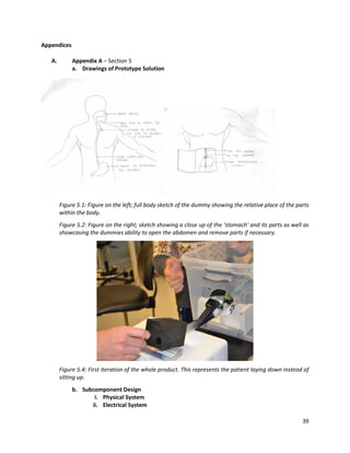 39
Appendices
A. Appendix A – Section 5
a. Drawings of Prototype Solution
Figure 5.1: Figure on the left; full body sketch of the dummy showing the relative place of the parts
within the body.
Figure 5.2: Figure on the right; sketch showing a close up of the ‘stomach’ and its parts as well as
showcasing the dummies ability to open the abdomen and remove parts if necessary.
Figure 5.4: First iteration of the whole product. This represents the patient laying down instead of
sitting up.
b. Subcomponent Design
i. Physical System
ii. Electrical System
 