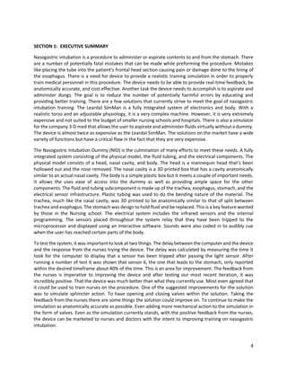 4
SECTION 1: EXECUTIVE SUMMARY
Nasogastric intubation is a procedure to administer or aspirate contents to and from the stomach. There
are a number of potentially fatal mistakes that can be made while preforming the procedure. Mistakes
like placing the tube into the patient’s frontal head section causing pain or damage done to the lining of
the esophagus. There is a need for device to provide a realistic training simulation in order to properly
train medical personnel in this procedure. The device needs to be able to provide real-time feedback, be
anatomically accurate, and cost effective. Another task the device needs to accomplish is to aspirate and
administer dungs. The goal is to reduce the number of potentially harmful errors by educating and
providing better training. There are a few solutions that currently strive to meet the goal of nasogastric
intubation training. The Leardal SimMan is a fully integrated system of electronics and body. With a
realistic torso and an adjustable physiology, it is a very complex machine. However, it is very extremely
expensive and not suited to the budget of smaller nursing schools and hospitals. There is also a simulator
for the company 3-D med that allows the user to aspirate and administer fluids virtually without a dummy.
The device is almost twice as expensive as the Leardal SimMan. The solutions on the market have a wide
variety of functions but have a critical flaw in the fact that they are very expensive.
The Nasogastric Intubation Dummy (NID) is the culmination of many efforts to meet these needs. A fully
integrated system consisting of the physical model, the fluid tubing, and the electrical components. The
physical model consists of a head, nasal cavity, and body. The head is a mannequin head that’s been
hollowed out and the nose removed. The nasal cavity is a 3D printed box that has a cavity anatomically
similar to an actual nasal cavity. The body is a simple plastic box but it meets a couple of important needs.
It allows the uses ease of access into the dummy as well as providing ample space for the other
components. The fluid and tubing subcomponent is made up of the trachea, esophagus, stomach, and the
electrical sensor infrastructure. Plastic tubing was used to do the bending nature of the material. The
trachea, much like the nasal cavity, was 3D printed to be anatomically similar to that of split between
trachea and esophagus. The stomach was design to hold fluid and be replaced. This is a key feature wanted
by those in the Nursing school. The electrical system includes the infrared sensors and the internal
programming. The sensors placed throughout the system relay that they have been tripped to the
microprocessor and displayed using an interactive software. Sounds were also coded in to audibly cue
when the user has reached certain parts of the body.
To test the system, it was important to look at two things. The delay between the computer and the device
and the response from the nurses trying the device. The delay was calculated by measuring the time it
took for the computer to display that a sensor has been tripped after passing the light sensor. After
running a number of test it was shown that sensor 6, the one that leads to the stomach, only reported
within the desired timeframe about 40% of the time. This is an area for improvement. The feedback from
the nurses is imperative to improving the device and after testing our most recent iteration, it was
incredibly positive. That the device was much better than what they currently use. Most even agreed that
it could be used to train nurses on the procedure. One of the suggested improvements for the solution
was to simulate sphincter action. To have opening and closing valves within the solution. Taking the
feedback from the nurses there are some things the solution could improve on. To continue to make the
simulation as anatomically accurate as possible. Even adding more mechanical action to the simulation in
the form of valves. Even as the simulation currently stands, with the positive feedback from the nurses,
the device can be marketed to nurses and doctors with the intent to improving training on nasogastric
intubation.
 