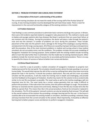 5
SECTION 2: PROBLEM STATEMENT AND CLINICAL NEED STATEMENT
2.1 Description of the team’s understanding of the problem
The current training simulators do not meet the needs of the nursing staff of the Purdue School of
nursing. A new training simulation must be developed that will meet those needs. There is room for
improvement in the cost and functionality category of the existing solutions in the market.
2.2 Problem Statement
Tube feeding is a very common procedure to administer basic nutrients and drugs into a person. In Britain,
there were 210 incidents reported related to nasogastric tube placement [1]. This method is mainly used
on babies and younger patients who have diseases like Down’s syndrome that can cause heart failure at
any moment and risk choking. During the procedure, the doctor will place a tube through the patient's
nose and into the stomach. A number of problems can occur during this procedure. These include:
placement of the tube into the patient's brain, damage to the lining of the esophagus causing infection,
and placement into the lungs causing sepsis. All of these are caused by improper technique and experience
with the procedure. One of the most imminent problems in medical and nursing school is how medical
simulators do not accurately mimic real life conditions. This problem includes the accurate modelling of
Nasogastric intubation for training purposes. Some problems with the existing models include not being
able to insert the tube further than 5 centimeters into the model due to existing mechanical parts. Other
problems include the incorrect sense of success for an accurately performed procedure. There is no way
to quantify the chance of success or failure to better train nurses and doctors.
2.3 Clinical Need Statement
There is a need for a way to provide a realistic simulation of nasogastric intubation to properly train
medical personnel for the real world. The simulation should monitor where the tube would go in an actual
human body. This would help improve the skill of the nurses by notifying them when they have incorrectly
placed the tube in the dummy. It should also produce obstructions. Not only will this more accurately
simulate real life procedures, it will also make the training more in-depth and challenging. and provide
real time feedback to the progress of intubation. Another key need is for the solution to be as anatomically
similar to its real life counterpart as possible. The nasal cavity as well as the trachea esophagus split are
important area for this. The nasal cavity has a certain unique geometry that can make it difficult to
perform the procedure. If the tube enters the trachea, then the patient will begin to cough. The procedure
will have to restarted and this wastes time and money. Making it more life-like also include items like the
ability to aspirate fluid. This means that, like in the actual procedure, fluid can be removed or replaced in
the simulation. The PH of the patients’ stomach contents can also be tested by fluid removal. This will add
to the overall realness of the solution thus providing a stronger learning tool for the user. In the future it
could be able to be incorporated into existing models or simulators, therefore providing a relatively cheap
and easy transition from the current simulator to the solution. Most importantly, it should be an effective
learning tool to better prepare nurses and doctors to preform nasogastric intubation.
 
