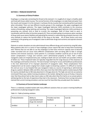 6
SECTION 3: PROBLEM DESCRIPTION
3.1 Summary of Clinical Problem
Esophagus is a long tube connecting the throat to the stomach. It is roughly 8 cm long in a healthy adult
and lined with tissue called mucosa. The normal function of the esophagus is to take food and water from
the mouth and transport it to the stomach. It achieves this by muscles that constantly perform peristalsis
when stimulated. There are two different muscles groups in the esophagus; the upper esophageal and
the lower esophageal sphincter. The Upper Esophageal Sphincter (UES) contribute to the conscious
motion of breathing, eating, belching and vomiting. The Lower Esophageal Sphincter (LES) contribute to
preventing any stomach acid or food to re-enter the esophagus. Both of these need to work in
coordination with the other to function properly [2]. There are extenuating circumstances when overdose
of drug could cause severe fatalities and aspirating the stomach or administering activated charcoal is the
only methods to reduce the harmful effect of the drug on the body. All of these factors and more
contribute to the growing use of nasogastric tube to administer drugs and nutrients and aspirate stomach
content [3].
Patients in certain situations are also administered many different drugs and nutrients by using NG tubes.
Many patients who are in a coma or have esophagus cancer require NG tube to keep them functioning
well. Patients that are not able to use the esophagus to their bare minimum capacity start to become
under nourished and can cause many different complications with not being able to take in enough
vitamins and minerals necessary. Some patients in a comatose condition could be put at risk of more
severe complications if drugs and nutrients aren’t administered properly to them. Half a million
nasogastric tubes are misplaced every year, leading to death and can cost health care providers millions
of dollars [1]. These misplaced tubes are typically misguided into the lungs because of the closeness of
the esophagus and trachea entrances. The lack of proper training for nurses and healthcare professionals
is the main determinant of tis improper placement of nasogastric tubes. These complications from
misplacement can be severe ranging from simple coughs to drowning a patient. It’s difficult to monitor
this and can occur in any hospital that uses nasogastric tubes as a source of aspirating or administering
drugs to a patient. Between 2001 and 2011, there was more than $10 million paid to resolve lawsuits filed
for injuries and death due to NG tube placement in Chicago alone [1]. This high cost and risk can easily be
minimized if there was a better training simulation on the market. Asking the nurses at Purdue, it became
clear that they almost had no idea how to place an NG tube when they first had to on an actual patient;
attributing that to the lack of experience they had in the classroom. Testimony from nursing instructors
claimed that current training simulators cost too much for how little they actually teach the students.
3.2 Summary of Current Solution Landscape
There is a relatively crowded market with many different solutions that can assist in training healthcare
professionals on placing nasogastric tubes.
Table 3.1: Table of existing solutions
Product/Solution Ability to
aspirate/administer
drugs into stomach
Provides real time
feedback
Cost ($)
SimMan X X 1350
 