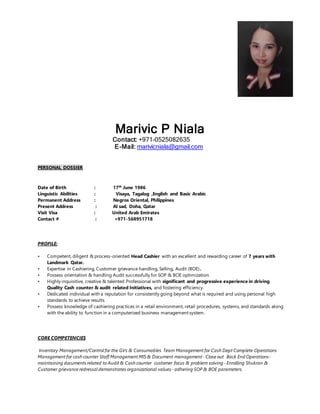 Marivic P Niala
Contact: +971-0525082635
E-Mail: marivicniala@gmail.com
PERSONAL DOSSIER
Date of Birth : 17th
June 1986
Linguistic Abilities : Visaya, Tagalog ,English and Basic Arabic
Permanent Address : Negros Oriental, Philippines
Present Address : Al sad, Doha, Qatar
Visit Visa : United Arab Emirates
Contact # : +971-568951718
PROFILE:
• Competent, diligent & process-oriented Head Cashier with an excellent and rewarding career of 7 years with
Landmark Qatar.
• Expertise in Cashiering, Customer grievance handling, Selling, Audit (BOE).
• Possess orientation & handling Audit successfully for SOP & BOE optimization.
• Highly inquisitive, creative & talented Professional with significant and progressive experience in driving
Quality Cash counter & audit related Initiatives, and fostering efficiency.
• Dedicated individual with a reputation for consistently going beyond what is required and using personal high
standards to achieve results.
• Possess knowledge of cashiering practices in a retail environment, retail procedures, systems, and standards along
with the ability to function in a computerized business management system.
CORE COMPETENCIES
Inventory Management/Control for the GVs & Consumables Team Management for Cash Dept Complete Operations
Management for cash counter Staff Management MIS & Document management- Close out Back End Operations-
maintaining documents related to Audit & Cash counter customer focus & problem solving- Enrolling Shukran &
Customer grievance redressal demonstrates organizational values- adhering SOP & BOE parameters.
 
