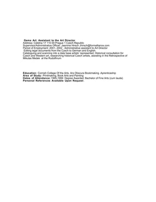 Gema Art: Assistant to the Art Director
Address: Celetna 17 110 00 Prague 1 Czech Republic
Supervisor/Administrative Officer: Jasmine Hirsch Jhirsch@formalliance.com
Period of Employment: 2001- 2002 . Administrative assistant to Art Director
Editing legal documents from the Czech to German and English,
Cataloguing and scanning into a data base artists’ represented; Historical consultation for
Czech and Western art, researching historical Czech artists, assisting in the Retrospective of
Mikulas Medek at the Rudolfinum
Education: Cornish College Of the Arts, Ars Obscura Bookmaking .Aprenticeship
Area of Study: Printmaking, Book Arts and Painting
Dates of Attendance: 1995-1999 Degree Awarded: Bachelor of Fine Arts (cum laude)
Personal References :
Diana Adams: (206) 795- 2297 diana@vermillionseattle.com
Laurie Kearney: (206)832- 6063 curator@ghostgalleryart.com
Lele Barnett: (206) 618- 3911 leleblixa@gmail.com
 